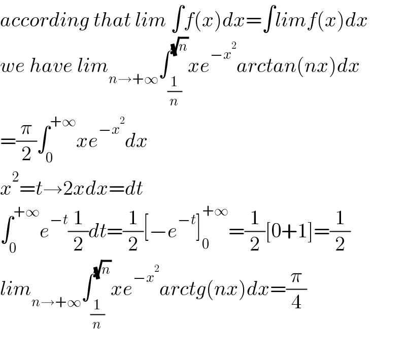 according that lim ∫f(x)dx=∫limf(x)dx  we have lim_(n→+∞) ∫_(1/n) ^(√n) xe^(−x^2 ) arctan(nx)dx  =(π/2)∫_0 ^(+∞) xe^(−x^2 ) dx  x^2 =t→2xdx=dt  ∫_0 ^(+∞) e^(−t) (1/2)dt=(1/2)[−e^(−t) ]_0 ^(+∞) =(1/2)[0+1]=(1/2)  lim_(n→+∞) ∫_(1/n) ^(√n) xe^(−x^2 ) arctg(nx)dx=(π/4)    