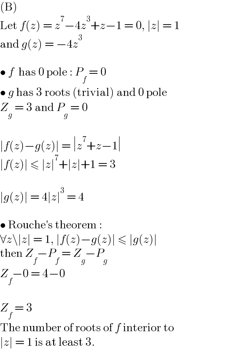 (B)  Let f(z) = z^7 −4z^3 +z−1 = 0, ∣z∣ = 1  and g(z) = −4z^3     • f  has 0 pole : P_f  = 0  • g has 3 roots (trivial) and 0 pole  Z_g  = 3 and P_g  = 0    ∣f(z)−g(z)∣ = ∣z^7 +z−1∣   ∣f(z)∣ ≤ ∣z∣^7 +∣z∣+1 = 3    ∣g(z)∣ = 4∣z∣^3  = 4    • Rouche′s theorem :  ∀z\∣z∣ = 1, ∣f(z)−g(z)∣ ≤ ∣g(z)∣  then Z_f −P_f  = Z_g −P_g   Z_f −0 = 4−0    Z_f  = 3  The number of roots of f interior to  ∣z∣ = 1 is at least 3.  