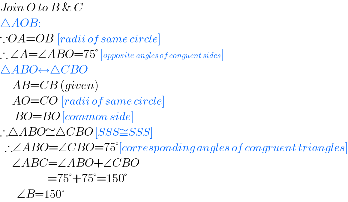 Join O to B & C  △AOB:  ∵OA=OB  [radii of same circle]  ∴ ∠A=∠ABO=75° [opposite angles of conguent sides]  △ABO↔△CBO       AB=CB (given)       AO=CO  [radii of same circle]        BO=BO [common side]  ∴△ABO≅△CBO [SSS≅SSS]    ∴∠ABO=∠CBO=75°[corresponding angles of congruent triangles]       ∠ABC=∠ABO+∠CBO                        =75°+75°=150°          ∠B=150°  