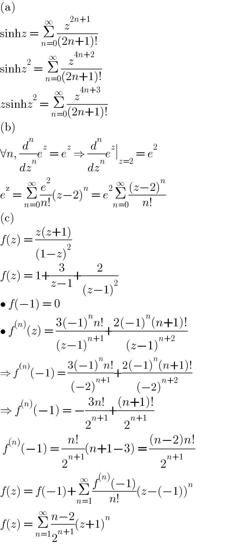 (a)  sinhz = Σ_(n=0) ^∞ (z^(2n+1) /((2n+1)!))  sinhz^2  = Σ_(n=0) ^∞ (z^(4n+2) /((2n+1)!))  zsinhz^2  = Σ_(n=0) ^∞ (z^(4n+3) /((2n+1)!))  (b)   ∀n, (d^n /dz^n )e^z  = e^z  ⇒ (d^n /dz^n )e^z ∣_(z=2)  = e^2   e^z  = Σ_(n=0) ^∞ (e^2 /(n!))(z−2)^n  = e^2 Σ_(n=0) ^∞ (((z−2)^n )/(n!))  (c)  f(z) = ((z(z+1))/((1−z)^2 ))  f(z) = 1+(3/(z−1))+(2/((z−1)^2 ))  • f(−1) = 0  • f^((n)) (z) = ((3(−1)^n n!)/((z−1)^(n+1) ))+((2(−1)^n (n+1)!)/((z−1)^(n+2) ))  ⇒ f^((n)) (−1) = ((3(−1)^n n!)/((−2)^(n+1) ))+((2(−1)^n (n+1)!)/((−2)^(n+2) ))  ⇒ f^((n)) (−1) = −((3n!)/2^(n+1) )+(((n+1)!)/2^(n+1) )   f^((n)) (−1) = ((n!)/2^(n+1) )(n+1−3) = (((n−2)n!)/2^(n+1) )  f(z) = f(−1)+Σ_(n=1) ^∞ ((f^((n)) (−1))/(n!))(z−(−1))^n   f(z) = Σ_(n=1) ^∞ ((n−2)/2^(n+1) )(z+1)^n   