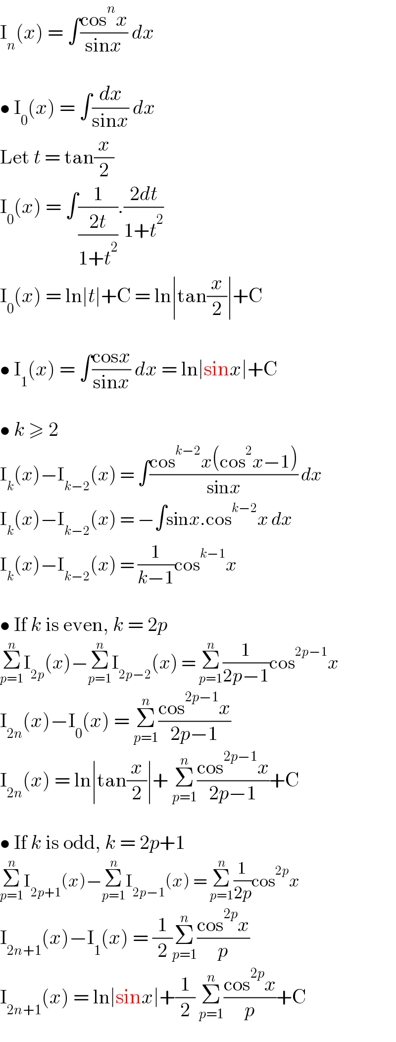 I_n (x) = ∫((cos^n x)/(sinx)) dx    • I_0 (x) = ∫(dx/(sinx)) dx  Let t = tan(x/2)  I_0 (x) = ∫(1/((2t)/(1+t^2 ))).((2dt)/(1+t^2 ))  I_0 (x) = ln∣t∣+C = ln∣tan(x/2)∣+C    • I_1 (x) = ∫((cosx)/(sinx)) dx = ln∣sinx∣+C    • k ≥ 2  I_k (x)−I_(k−2) (x) = ∫((cos^(k−2) x(cos^2 x−1))/(sinx)) dx  I_k (x)−I_(k−2) (x) = −∫sinx.cos^(k−2) x dx  I_k (x)−I_(k−2) (x) = (1/(k−1))cos^(k−1) x    • If k is even, k = 2p  Σ_(p=1) ^n I_(2p) (x)−Σ_(p=1) ^n I_(2p−2) (x) = Σ_(p=1) ^n (1/(2p−1))cos^(2p−1) x  I_(2n) (x)−I_0 (x) = Σ_(p=1) ^n ((cos^(2p−1) x)/(2p−1))  I_(2n) (x) = ln∣tan(x/2)∣+ Σ_(p=1) ^n ((cos^(2p−1) x)/(2p−1))+C    • If k is odd, k = 2p+1  Σ_(p=1) ^n I_(2p+1) (x)−Σ_(p=1) ^n I_(2p−1) (x) = Σ_(p=1) ^n (1/(2p))cos^(2p) x  I_(2n+1) (x)−I_1 (x) = (1/2)Σ_(p=1) ^n ((cos^(2p) x)/p)  I_(2n+1) (x) = ln∣sinx∣+(1/2) Σ_(p=1) ^n ((cos^(2p) x)/p)+C  