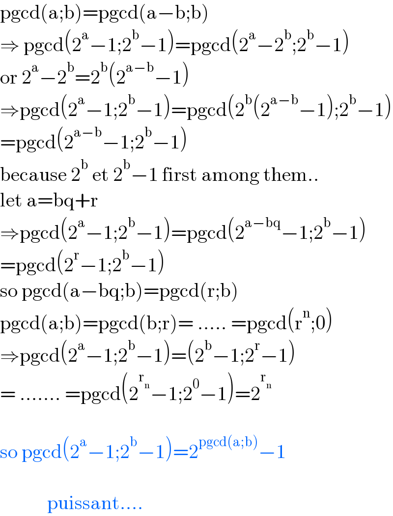 pgcd(a;b)=pgcd(a−b;b)  ⇒ pgcd(2^a −1;2^b −1)=pgcd(2^a −2^b ;2^b −1)  or 2^a −2^b =2^b (2^(a−b) −1)  ⇒pgcd(2^a −1;2^b −1)=pgcd(2^b (2^(a−b) −1);2^b −1)  =pgcd(2^(a−b) −1;2^b −1)  because 2^b  et 2^b −1 first among them..  let a=bq+r  ⇒pgcd(2^a −1;2^b −1)=pgcd(2^(a−bq) −1;2^b −1)  =pgcd(2^r −1;2^b −1)  so pgcd(a−bq;b)=pgcd(r;b)  pgcd(a;b)=pgcd(b;r)= ..... =pgcd(r^n ;0)  ⇒pgcd(2^a −1;2^b −1)=(2^b −1;2^r −1)  = ....... =pgcd(2^r_n  −1;2^0 −1)=2^r_n      so pgcd(2^a −1;2^b −1)=2^(pgcd(a;b)) −1                puissant....  