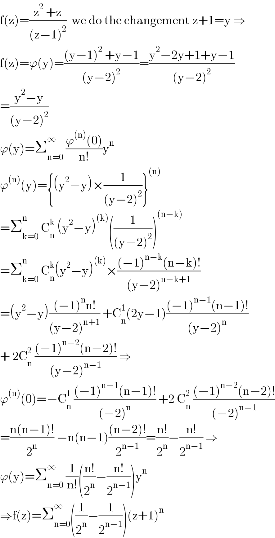f(z)=((z^2  +z)/((z−1)^2 ))  we do the changement z+1=y ⇒  f(z)=ϕ(y)=(((y−1)^2  +y−1)/((y−2)^2 ))=((y^2 −2y+1+y−1)/((y−2)^2 ))  =((y^2 −y)/((y−2)^2 ))  ϕ(y)=Σ_(n=0) ^∞  ((ϕ^((n)) (0))/(n!))y^n   ϕ^((n)) (y)={(y^2 −y)×(1/((y−2)^2 ))}^((n))   =Σ_(k=0) ^n  C_n ^k  (y^2 −y)^((k)) ((1/((y−2)^2 )))^((n−k))   =Σ_(k=0) ^n  C_n ^k (y^2 −y)^((k)) ×(((−1)^(n−k) (n−k)!)/((y−2)^(n−k+1) ))  =(y^2 −y)(((−1)^n n!)/((y−2)^(n+1) )) +C_n ^1 (2y−1)(((−1)^(n−1) (n−1)!)/((y−2)^n ))  + 2C_n ^2  (((−1)^(n−2) (n−2)!)/((y−2)^(n−1) )) ⇒  ϕ^((n)) (0)=−C_n ^1  (((−1)^(n−1) (n−1)!)/((−2)^n )) +2 C_n ^2  (((−1)^(n−2) (n−2)!)/((−2)^(n−1) ))  =((n(n−1)!)/2^n ) −n(n−1)(((n−2)!)/2^(n−1) )=((n!)/2^n )−((n!)/2^(n−1) ) ⇒  ϕ(y)=Σ_(n=0) ^∞  (1/(n!))(((n!)/2^n )−((n!)/2^(n−1) ))y^n   ⇒f(z)=Σ_(n=0) ^∞ ((1/2^n )−(1/2^(n−1) ))(z+1)^n   