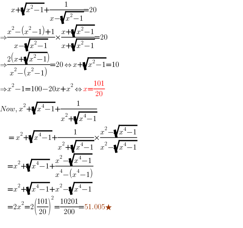          x+(√(x^2 −1))+(1/(x−(√(x^2 −1))))=20  ⇒((x^2 −(x^2 −1)+1)/(x−(√(x^2 −1))))×((x+(√(x^2 −1)))/(x+(√(x^2 −1))))=20  ⇒((2(x+(√(x^2 −1))))/(x^2 −(x^2 −1)))=20 ⇔ x+(√(x^2 −1))=10  ⇒x^2 −1=100−20x+x^2  ⇔ x=((101)/(20))  Now, x^2 +(√(x^4 −1))+(1/(x^2 +(√(x^4 −1))))         = x^2 +(√(x^4 −1))+(1/(x^2 +(√(x^4 −1))))×((x^2 −(√(x^4 −1)))/(x^2 −(√(x^4 −1))))        =x^2 +(√(x^4 −1))+((x^2 −(√(x^4 −1)))/(x^4 −(x^4 −1)))        =x^2 +(√(x^4 −1))+x^2 −(√(x^4 −1))        =2x^2 =2(((101)/(20)))^2 =((10201)/(200))=51.005★               