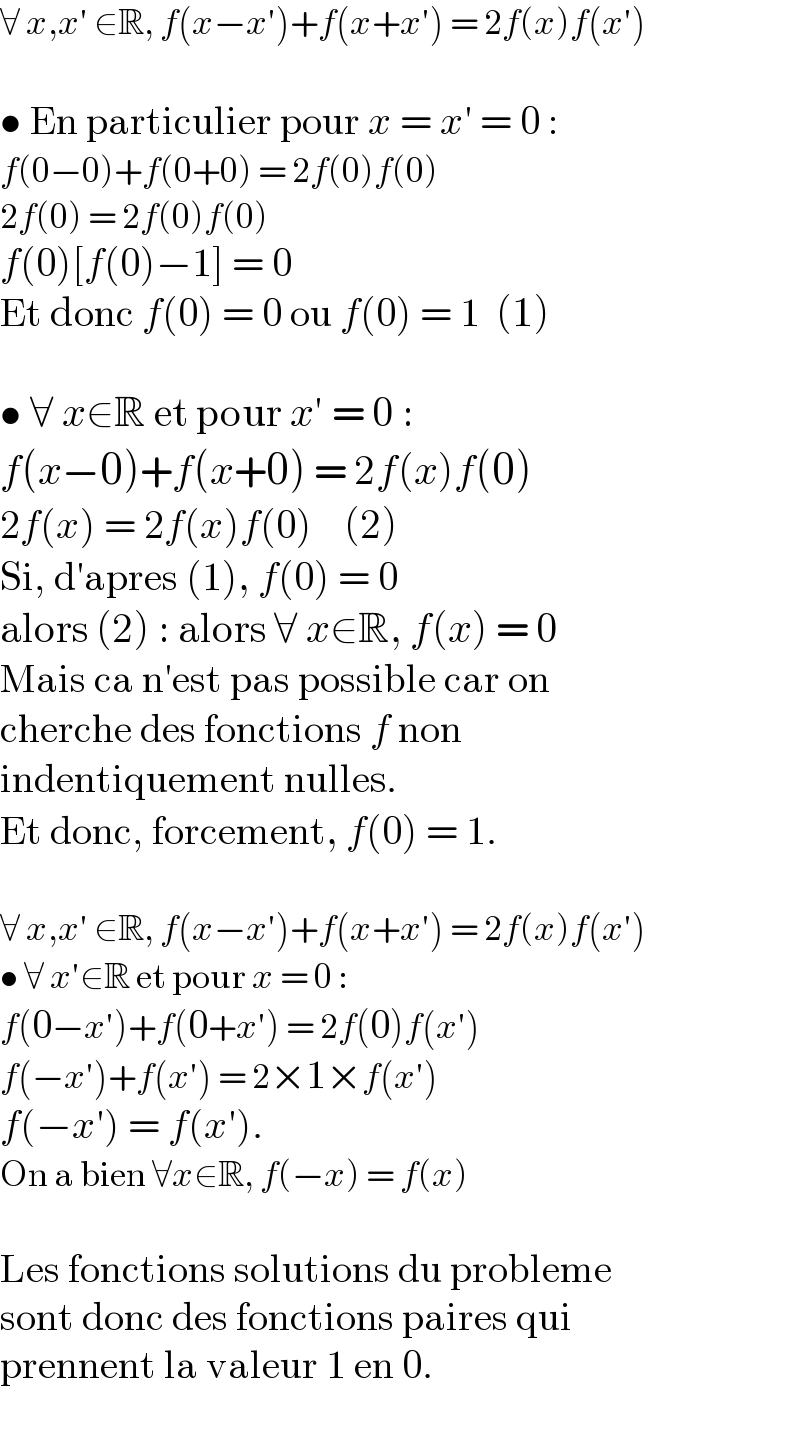 ∀ x,x′ ∈R, f(x−x′)+f(x+x′) = 2f(x)f(x′)    • En particulier pour x = x′ = 0 :  f(0−0)+f(0+0) = 2f(0)f(0)  2f(0) = 2f(0)f(0)  f(0)[f(0)−1] = 0  Et donc f(0) = 0 ou f(0) = 1  (1)    • ∀ x∈R et pour x′ = 0 :  f(x−0)+f(x+0) = 2f(x)f(0)  2f(x) = 2f(x)f(0)    (2)  Si, d′apres (1), f(0) = 0  alors (2) : alors ∀ x∈R, f(x) = 0  Mais ca n′est pas possible car on  cherche des fonctions f non  indentiquement nulles.  Et donc, forcement, f(0) = 1.    ∀ x,x′ ∈R, f(x−x′)+f(x+x′) = 2f(x)f(x′)  • ∀ x′∈R et pour x = 0 :  f(0−x′)+f(0+x′) = 2f(0)f(x′)  f(−x′)+f(x′) = 2×1×f(x′)  f(−x′) = f(x′).  On a bien ∀x∈R, f(−x) = f(x)    Les fonctions solutions du probleme  sont donc des fonctions paires qui  prennent la valeur 1 en 0.  