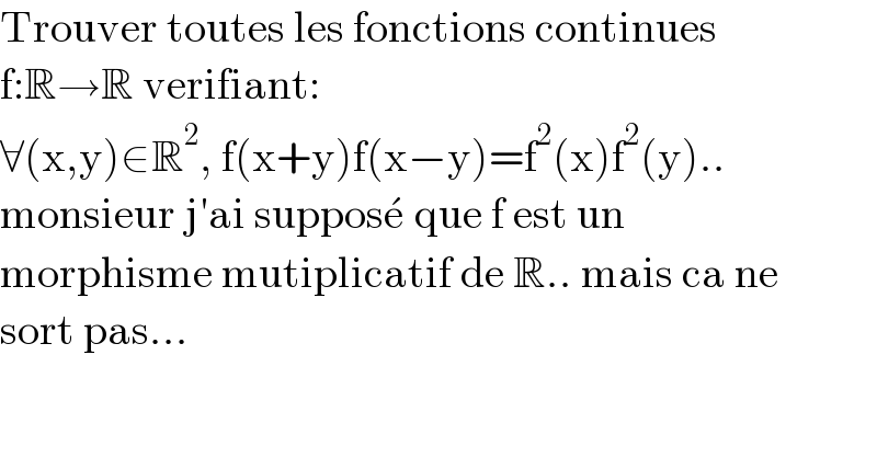 Trouver toutes les fonctions continues  f:R→R verifiant:  ∀(x,y)∈R^2 , f(x+y)f(x−y)=f^2 (x)f^2 (y)..  monsieur j′ai suppose^�  que f est un   morphisme mutiplicatif de R.. mais ca ne  sort pas...  
