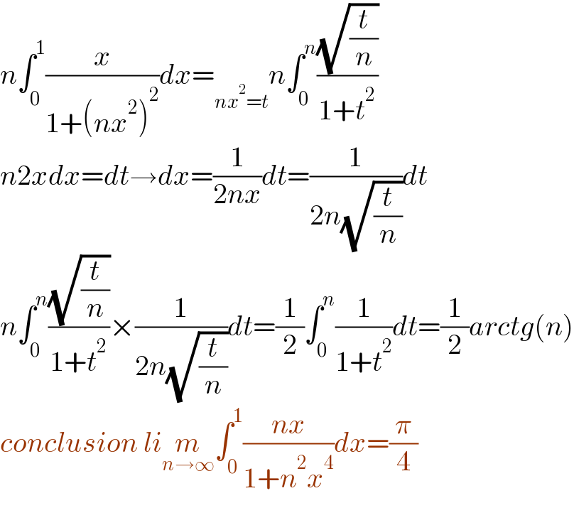 n∫_0 ^1 (x/(1+(nx^2 )^2 ))dx=_(nx^2 =t) n∫_0 ^n ((√(t/n))/(1+t^2 ))  n2xdx=dt→dx=(1/(2nx))dt=(1/(2n(√(t/n))))dt  n∫_0 ^n ((√(t/n))/(1+t^2 ))×(1/(2n(√(t/n))))dt=(1/2)∫_0 ^n (1/(1+t^2 ))dt=(1/2)arctg(n)  conclusion lim_(n→∞) ∫_0 ^1 ((nx)/(1+n^2 x^4 ))dx=(π/4)    