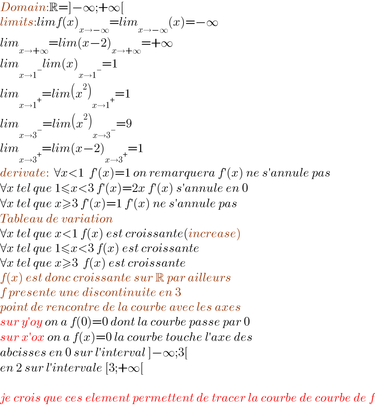 Domain:R=]−∞;+∞[  limits:limf(x)_(x→−∞) =lim_(x→−∞) (x)=−∞  lim_(x→+∞) =lim(x−2)_(x→+∞) =+∞  lim_(x→1^− ) lim(x)_(x→1^− ) =1  lim_(x→1^+ ) =lim(x^2 )_(x→1^+ ) =1  lim_(x→3^− ) =lim(x^2 )_(x→3^− ) =9  lim_(x→3^+ ) =lim(x−2)_(x→3^+ ) =1  derivate:  ∀x<1  f′(x)=1 on remarquera f′(x) ne s′annule pas  ∀x tel que 1≤x<3 f′(x)=2x f′(x) s′annule en 0  ∀x tel que x≥3 f′(x)=1 f′(x) ne s′annule pas  Tableau de variation  ∀x tel que x<1 f(x) est croissante(increase)  ∀x tel que 1≤x<3 f(x) est croissante  ∀x tel que x≥3  f(x) est croissante  f(x) est donc croissante sur R par ailleurs  f presente une discontinuite en 3  point de rencontre de la courbe avec les axes  sur y′oy on a f(0)=0 dont la courbe passe par 0  sur x′ox on a f(x)=0 la courbe touche l′axe des  abcisses en 0 sur l′interval ]−∞;3[  en 2 sur l′intervale [3;+∞[    je crois que ces element permettent de tracer la courbe de courbe de f    