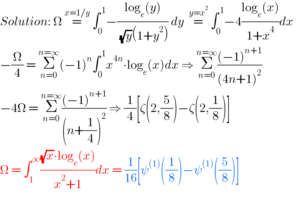 Solution: Ω =^(x=1/y)  ∫_0 ^( 1) −((log_e (y))/( (√y)(1+y^2 ))) dy  =^(y=x^2 )  ∫_0 ^( 1) −4((log_e (x))/(1+x^4 ))dx   −(Ω/4) = Σ_(n=0) ^(n=∞) (−1)^n ∫_0 ^( 1) x^(4n) ∙log_e (x)dx ⇒ Σ_(n=0) ^(n=∞) (((−1)^(n+1) )/((4n+1)^2 ))   −4Ω = Σ_(n=0) ^(n=∞) (((−1)^(n+1) )/((n+(1/4))^2 )) ⇒ (1/4)[ζ(2,(5/8))−ζ(2,(1/8))]  Ω = ∫_1 ^∞ (((√x)∙log_e (x))/(x^2 +1))dx = (1/(16))[ψ^((1)) ((1/8))−ψ^((1)) ((5/8))]      