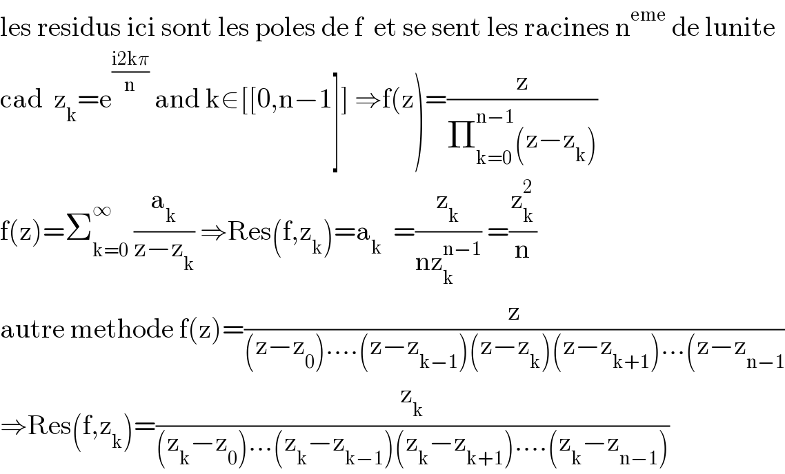 les residus ici sont les poles de f  et se sent les racines n^(eme)  de lunite  cad  z_k =e^((i2kπ)/n)  and k∈[[0,n−1]] ⇒f(z)=(z/(Π_(k=0) ^(n−1) (z−z_k )))  f(z)=Σ_(k=0) ^∞  (a_k /(z−z_k )) ⇒Res(f,z_k )=a_k   =(z_k /(nz_k ^(n−1) )) =(z_k ^2 /n)  autre methode f(z)=(z/((z−z_0 )....(z−z_(k−1) )(z−z_k )(z−z_(k+1) )...(z−z_(n−1) ))  ⇒Res(f,z_k )=(z_k /((z_k −z_0 )...(z_k −z_(k−1) )(z_k −z_(k+1) )....(z_k −z_(n−1) )))  