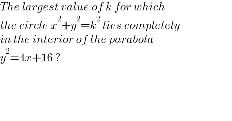 The largest value of k for which   the circle x^2 +y^2 =k^2  lies completely  in the interior of the parabola  y^2 =4x+16 ?  