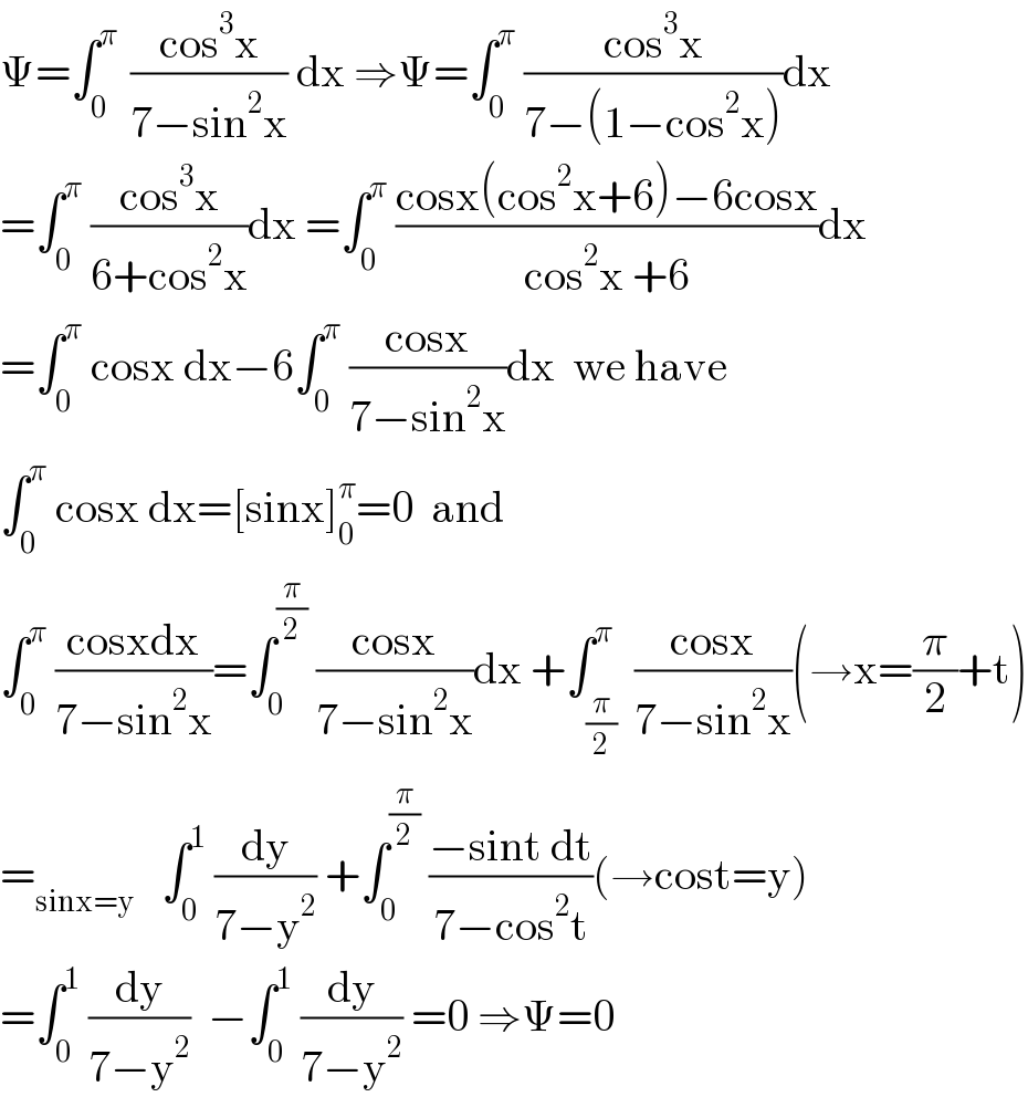 Ψ=∫_0 ^(π )  ((cos^3 x)/(7−sin^2 x)) dx ⇒Ψ=∫_0 ^π  ((cos^3 x)/(7−(1−cos^2 x)))dx  =∫_0 ^π  ((cos^3 x)/(6+cos^2 x))dx =∫_0 ^π  ((cosx(cos^2 x+6)−6cosx)/(cos^2 x +6))dx  =∫_0 ^π  cosx dx−6∫_0 ^π  ((cosx)/(7−sin^2 x))dx  we have  ∫_0 ^π  cosx dx=[sinx]_0 ^π =0  and  ∫_0 ^π  ((cosxdx)/(7−sin^2 x))=∫_0 ^(π/2)  ((cosx)/(7−sin^2 x))dx +∫_(π/2) ^π  ((cosx)/(7−sin^2 x))(→x=(π/2)+t)  =_(sinx=y)    ∫_0 ^1  (dy/(7−y^2 )) +∫_0 ^(π/2)  ((−sint dt)/(7−cos^2 t))(→cost=y)  =∫_0 ^1  (dy/(7−y^2 ))  −∫_0 ^1  (dy/(7−y^2 )) =0 ⇒Ψ=0  