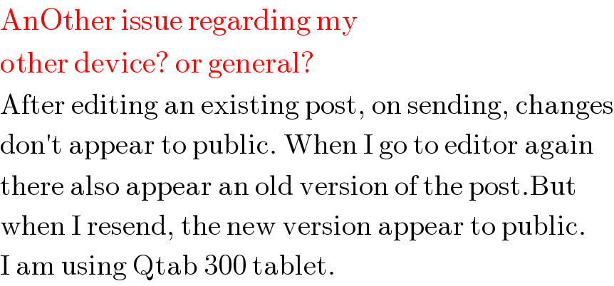 AnOther issue regarding my  other device? or general?  After editing an existing post, on sending, changes  don′t appear to public. When I go to editor again  there also appear an old version of the post.But  when I resend, the new version appear to public.  I am using Qtab 300 tablet.  