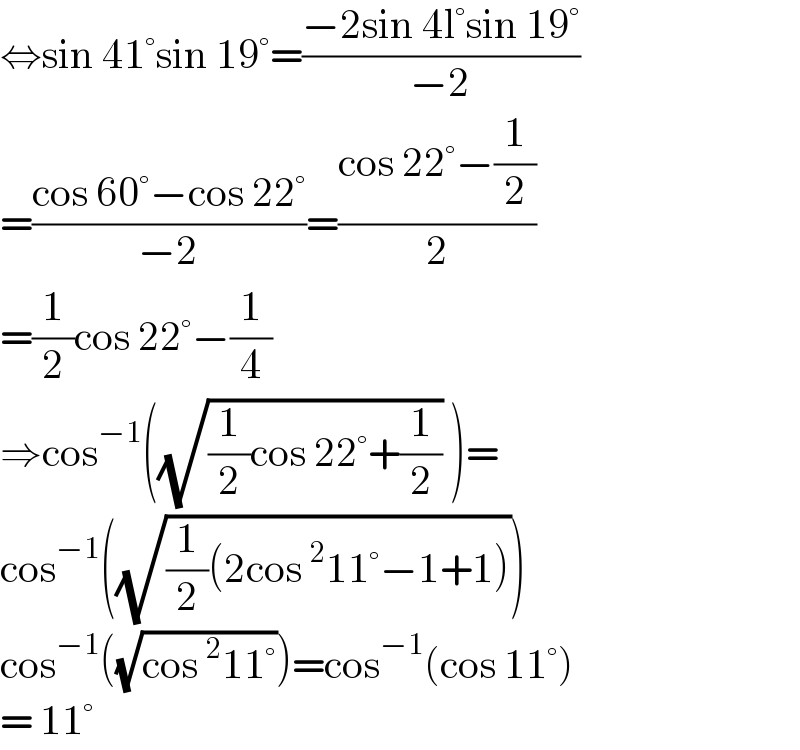 ⇔sin 41°sin 19°=((−2sin 4l°sin 19°)/(−2))  =((cos 60°−cos 22°)/(−2))=((cos 22°−(1/2))/2)  =(1/2)cos 22°−(1/4)  ⇒cos^(−1) ((√((1/2)cos 22°+(1/2))) )=  cos^(−1) ((√((1/2)(2cos^2 11°−1+1))))  cos^(−1) ((√(cos^2 11°)))=cos^(−1) (cos 11°)  = 11°   