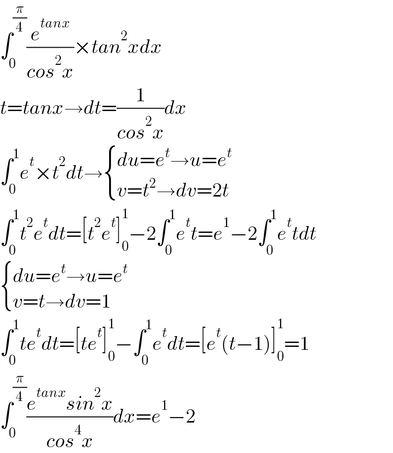 ∫_0 ^(π/4) (e^(tanx) /(cos^2 x))×tan^2 xdx  t=tanx→dt=(1/(cos^2 x))dx  ∫_0 ^1 e^t ×t^2 dt→ { ((du=e^t →u=e^t )),((v=t^2 →dv=2t)) :}  ∫_0 ^1 t^2 e^t dt=[t^2 e^t ]_0 ^1 −2∫_0 ^1 e^t t=e^1 −2∫_0 ^1 e^t tdt   { ((du=e^t →u=e^t )),((v=t→dv=1)) :}  ∫_0 ^1 te^t dt=[te^t ]_0 ^1 −∫_0 ^1 e^t dt=[e^t (t−1)]_0 ^1 =1  ∫_0 ^(π/4) ((e^(tanx) sin^2 x)/(cos^4 x))dx=e^1 −2  