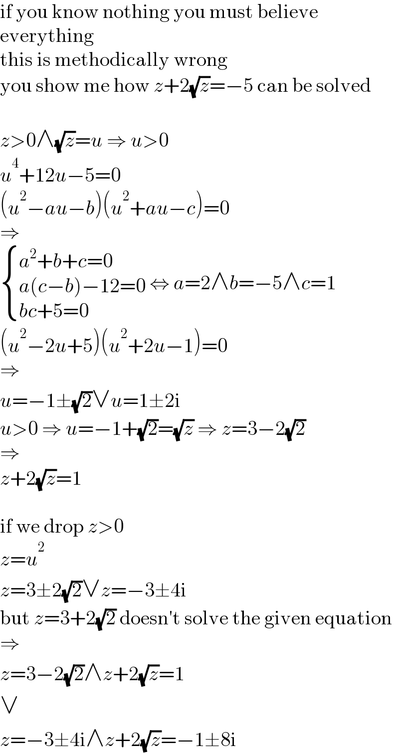 if you know nothing you must believe  everything  this is methodically wrong  you show me how z+2(√z)=−5 can be solved    z>0∧(√z)=u ⇒ u>0  u^4 +12u−5=0  (u^2 −au−b)(u^2 +au−c)=0  ⇒   { ((a^2 +b+c=0)),((a(c−b)−12=0)),((bc+5=0)) :} ⇔ a=2∧b=−5∧c=1  (u^2 −2u+5)(u^2 +2u−1)=0  ⇒  u=−1±(√2)∨u=1±2i  u>0 ⇒ u=−1+(√2)=(√z) ⇒ z=3−2(√2)  ⇒  z+2(√z)=1    if we drop z>0  z=u^2   z=3±2(√2)∨z=−3±4i  but z=3+2(√2) doesn′t solve the given equation  ⇒  z=3−2(√2)∧z+2(√z)=1  ∨  z=−3±4i∧z+2(√z)=−1±8i  