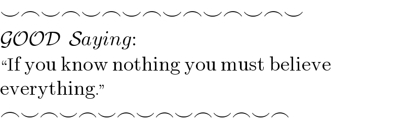 ⌣⌢⌣⌢⌣⌢⌣⌢⌣⌢⌣⌢⌣⌢⌣  GOOD  Saying:  ♮If you know nothing you must believe  everything.ε  ⌢⌣⌢⌣⌢⌣⌢⌣⌢⌣⌢⌣⌢⌣⌢  