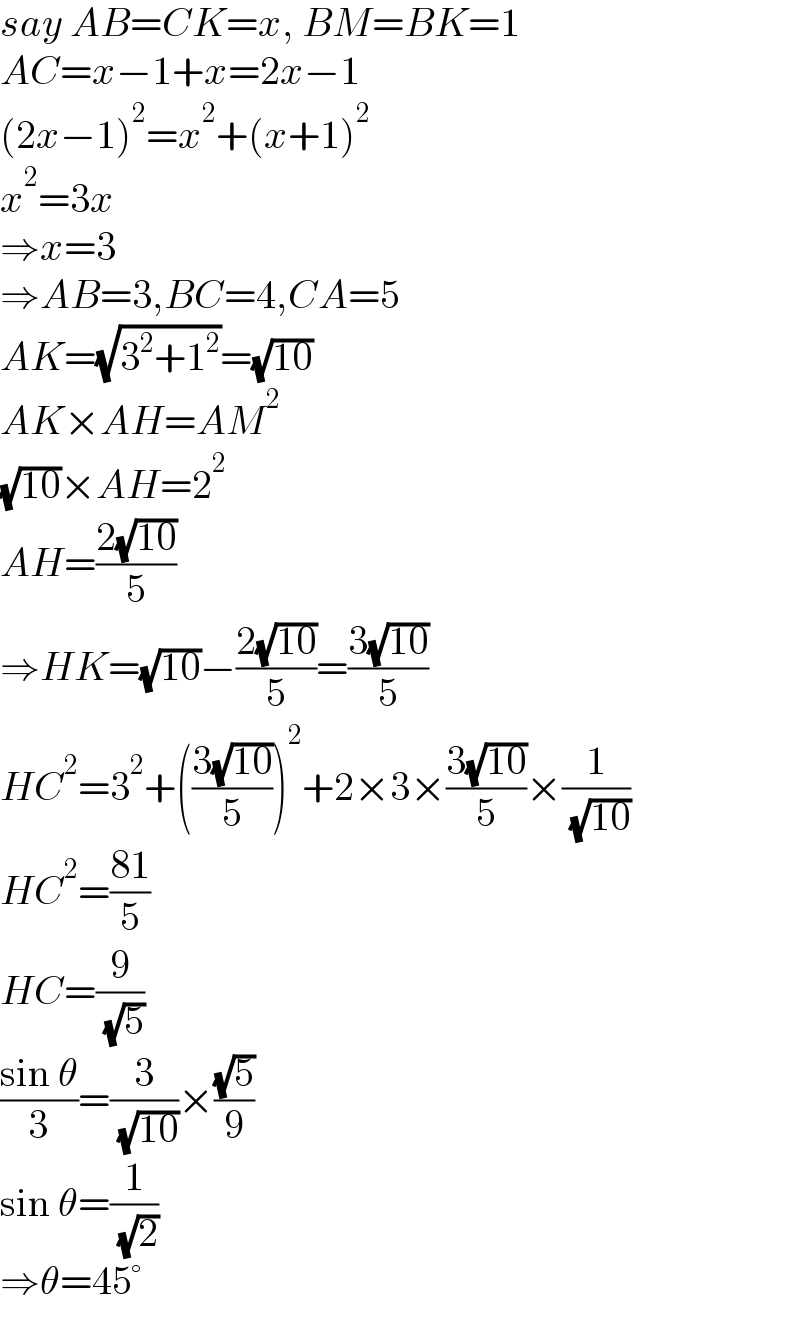 say AB=CK=x, BM=BK=1  AC=x−1+x=2x−1  (2x−1)^2 =x^2 +(x+1)^2   x^2 =3x  ⇒x=3  ⇒AB=3,BC=4,CA=5  AK=(√(3^2 +1^2 ))=(√(10))  AK×AH=AM^2   (√(10))×AH=2^2   AH=((2(√(10)))/5)  ⇒HK=(√(10))−((2(√(10)))/5)=((3(√(10)))/5)  HC^2 =3^2 +(((3(√(10)))/5))^2 +2×3×((3(√(10)))/5)×(1/( (√(10))))  HC^2 =((81)/5)  HC=(9/( (√5)))  ((sin θ)/3)=(3/( (√(10))))×((√5)/9)  sin θ=(1/( (√2)))  ⇒θ=45°  