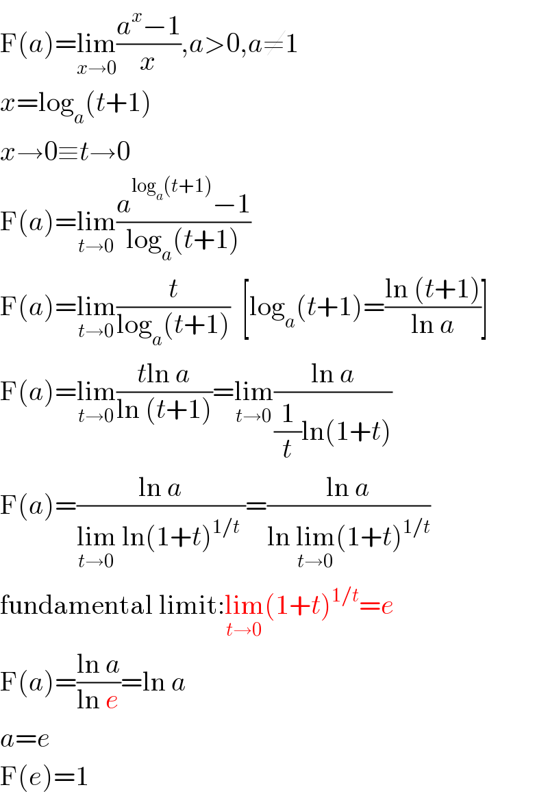 F(a)=lim_(x→0) ((a^x −1)/x),a>0,a≠1  x=log_a (t+1)  x→0≡t→0  F(a)=lim_(t→0) ((a^(log_a (t+1)) −1)/(log_a (t+1)))  F(a)=lim_(t→0) (t/(log_a (t+1)))  [log_a (t+1)=((ln (t+1))/(ln a))]  F(a)=lim_(t→0) ((tln a)/(ln (t+1)))=lim_(t→0) ((ln a)/((1/t)ln(1+t)))  F(a)=((ln a)/(lim_(t→0)  ln(1+t)^(1/t)  ))=((ln a)/(ln lim_(t→0) (1+t)^(1/t) ))  fundamental limit:lim_(t→0) (1+t)^(1/t) =e  F(a)=((ln a)/(ln e))=ln a  a=e  F(e)=1  