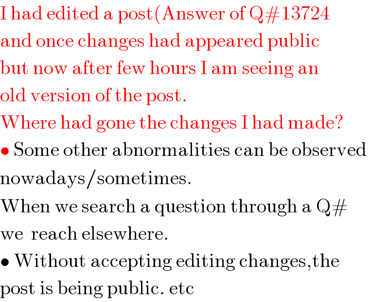 I had edited a post(Answer of Q#13724  and once changes had appeared public  but now after few hours I am seeing an   old version of the post.  Where had gone the changes I had made?  • Some other abnormalities can be observed  nowadays/sometimes.  When we search a question through a Q#  we  reach elsewhere.  • Without accepting editing changes,the  post is being public. etc  