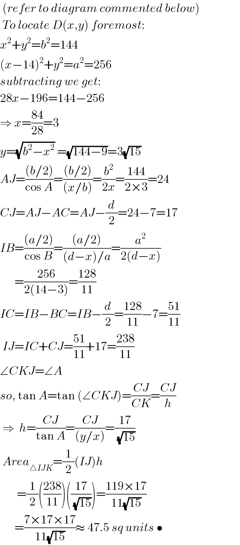  (refer to diagram commented below)   To locate D(x,y) foremost:  x^2 +y^2 =b^2 =144  (x−14)^2 +y^2 =a^2 =256  subtracting we get:  28x−196=144−256  ⇒ x=((84)/(28))=3  y=(√(b^2 −x^2 )) =(√(144−9))=3(√(15))  AJ=(((b/2))/(cos A))=(((b/2))/((x/b)))=(b^2 /(2x))=((144)/(2×3))=24  CJ=AJ−AC=AJ−(d/2)=24−7=17  IB=(((a/2))/(cos B))=(((a/2))/((d−x)/a))=(a^2 /(2(d−x)))        =((256)/(2(14−3)))=((128)/(11))   IC=IB−BC=IB−(d/2)=((128)/(11))−7=((51)/(11))   IJ=IC+CJ=((51)/(11))+17=((238)/(11))  ∠CKJ=∠A  so, tan A=tan (∠CKJ)=((CJ)/(CK))=((CJ)/h)   ⇒  h=((CJ)/(tan A))=((CJ)/((y/x)))=((17)/(√(15)))   Area_(△IJK) =(1/2)(IJ)h         =(1/2)(((238)/(11)))(((17)/(√(15))))=((119×17)/(11(√(15))))        =((7×17×17)/(11(√(15))))≈ 47.5 sq units •  