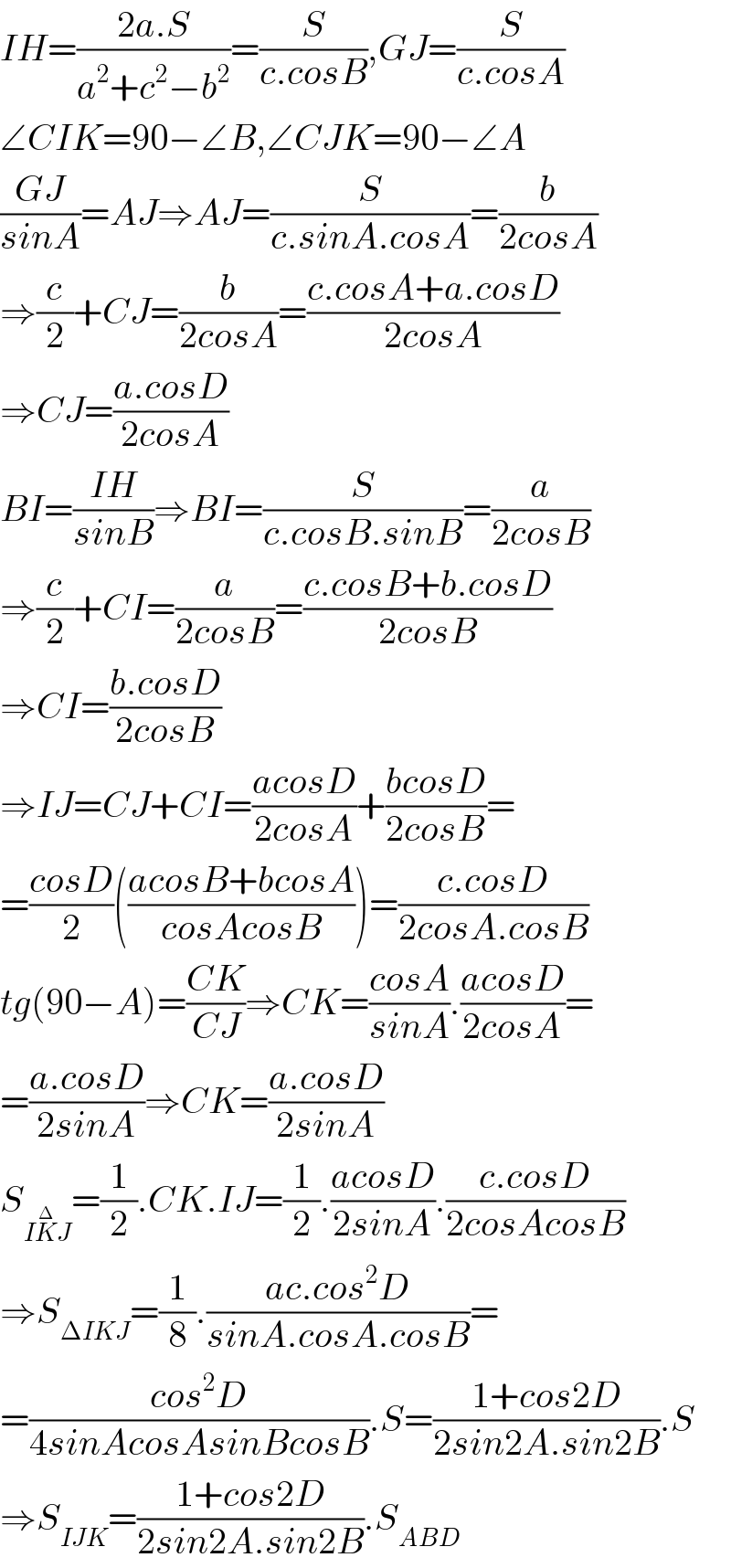 IH=((2a.S)/(a^2 +c^2 −b^2 ))=(S/(c.cosB)),GJ=(S/(c.cosA))  ∠CIK=90−∠B,∠CJK=90−∠A  ((GJ)/(sinA))=AJ⇒AJ=(S/(c.sinA.cosA))=(b/(2cosA))  ⇒(c/2)+CJ=(b/(2cosA))=((c.cosA+a.cosD)/(2cosA))  ⇒CJ=((a.cosD)/(2cosA))  BI=((IH)/(sinB))⇒BI=(S/(c.cosB.sinB))=(a/(2cosB))  ⇒(c/2)+CI=(a/(2cosB))=((c.cosB+b.cosD)/(2cosB))  ⇒CI=((b.cosD)/(2cosB))  ⇒IJ=CJ+CI=((acosD)/(2cosA))+((bcosD)/(2cosB))=  =((cosD)/2)(((acosB+bcosA)/(cosAcosB)))=((c.cosD)/(2cosA.cosB))  tg(90−A)=((CK)/(CJ))⇒CK=((cosA)/(sinA)).((acosD)/(2cosA))=  =((a.cosD)/(2sinA))⇒CK=((a.cosD)/(2sinA))  S_(IK^Δ J) =(1/2).CK.IJ=(1/2).((acosD)/(2sinA)).((c.cosD)/(2cosAcosB))  ⇒S_(ΔIKJ) =(1/8).((ac.cos^2 D)/(sinA.cosA.cosB))=  =((cos^2 D)/(4sinAcosAsinBcosB)).S=((1+cos2D)/(2sin2A.sin2B)).S  ⇒S_(IJK) =((1+cos2D)/(2sin2A.sin2B)).S_(ABD)   
