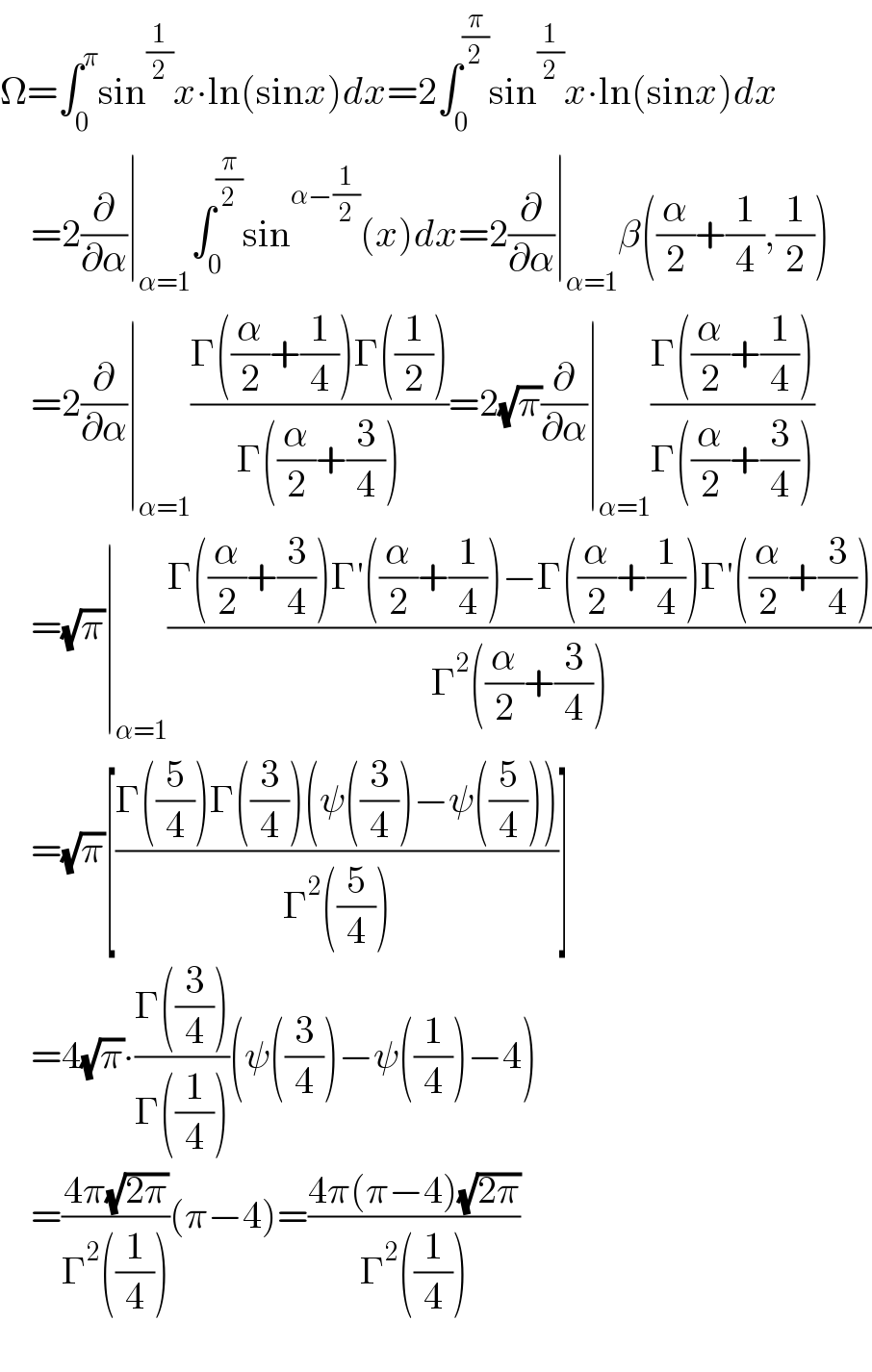 Ω=∫_0 ^π sin^(1/2) x∙ln(sinx)dx=2∫_0 ^(π/2) sin^(1/2) x∙ln(sinx)dx      =2(∂/∂α)∣_(α=1) ∫_0 ^(π/2) sin^(α−(1/2)) (x)dx=2(∂/∂α)∣_(α=1) β((α/2)+(1/4),(1/2))      =2(∂/∂α)∣_(α=1) ((Γ((α/2)+(1/4))Γ((1/2)))/(Γ((α/2)+(3/4))))=2(√π)(∂/∂α)∣_(α=1) ((Γ((α/2)+(1/4)))/(Γ((α/2)+(3/4))))      =(√π)∣_(α=1) ((Γ((α/2)+(3/4))Γ′((α/2)+(1/4))−Γ((α/2)+(1/4))Γ′((α/2)+(3/4)))/(Γ^2 ((α/2)+(3/4))))      =(√π)[((Γ((5/4))Γ((3/4))(ψ((3/4))−ψ((5/4))))/(Γ^2 ((5/4))))]      =4(√π)∙((Γ((3/4)))/(Γ((1/4))))(ψ((3/4))−ψ((1/4))−4)      =((4π(√(2π)))/(Γ^2 ((1/4))))(π−4)=((4π(π−4)(√(2π)))/(Γ^2 ((1/4))))    
