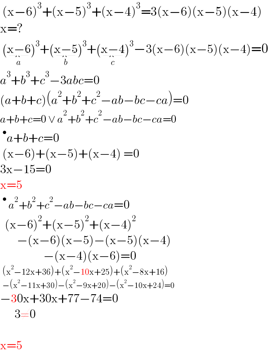  (x−6)^3 +(x−5)^3 +(x−4)^3 =3(x−6)(x−5)(x−4)  x=?   (x−6_(a) )^3 +(x−5_(b) )^3 +(x−4_(c) )^3 −3(x−6)(x−5)(x−4)=0  a^3 +b^3 +c^3 −3abc=0  (a+b+c)(a^2 +b^2 +c^2 −ab−bc−ca)=0  a+b+c=0 ∨ a^2 +b^2 +c^2 −ab−bc−ca=0  ^• a+b+c=0   (x−6)+(x−5)+(x−4) =0  3x−15=0  x=5  ^•  a^2 +b^2 +c^2 −ab−bc−ca=0    (x−6)^2 +(x−5)^2 +(x−4)^2          −(x−6)(x−5)−(x−5)(x−4)                    −(x−4)(x−6)=0    (x^2 −12x+36)+(x^2 −10x+25)+(x^2 −8x+16)    −(x^2 −11x+30)−(x^2 −9x+20)−(x^2 −10x+24)=0  −30x+30x+77−74=0        3≠0              x=5   