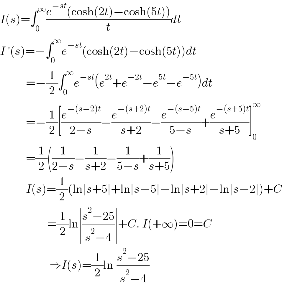 I(s)=∫_0 ^∞ ((e^(−st) (cosh(2t)−cosh(5t)))/t)dt  I ′(s)=−∫_0 ^∞ e^(−st) (cosh(2t)−cosh(5t))dt             =−(1/2)∫_0 ^∞ e^(−st) (e^(2t) +e^(−2t) −e^(5t) −e^(−5t) )dt             =−(1/2)[(e^(−(s−2)t) /(2−s))−(e^(−(s+2)t) /(s+2))−(e^(−(s−5)t) /(5−s))+(e^(−(s+5)t) /(s+5))]_0 ^∞              =(1/2)((1/(2−s))−(1/(s+2))−(1/(5−s))+(1/(s+5)))             I(s)=(1/2)(ln∣s+5∣+ln∣s−5∣−ln∣s+2∣−ln∣s−2∣)+C                      =(1/2)ln∣((s^2 −25)/(s^2 −4))∣+C. I(+∞)=0=C                       ⇒I(s)=(1/2)ln∣((s^2 −25)/(s^2 −4))∣  