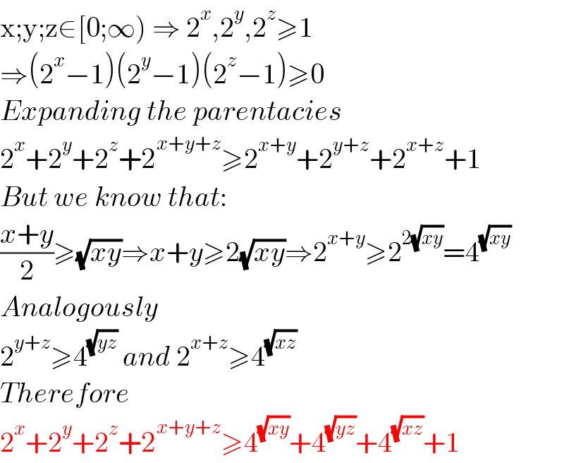 x;y;z∈[0;∞) ⇒ 2^x ,2^y ,2^z ≥1  ⇒(2^x −1)(2^y −1)(2^z −1)≥0  Expanding the parentacies  2^x +2^y +2^z +2^(x+y+z) ≥2^(x+y) +2^(y+z) +2^(x+z) +1  But we know that:  ((x+y)/2)≥(√(xy))⇒x+y≥2(√(xy))⇒2^(x+y) ≥2^(2(√(xy))) =4^(√(xy))   Analogously  2^(y+z) ≥4^(√(yz))  and 2^(x+z) ≥4^(√(xz))   Therefore  2^x +2^y +2^z +2^(x+y+z) ≥4^(√(xy)) +4^(√(yz)) +4^(√(xz)) +1  