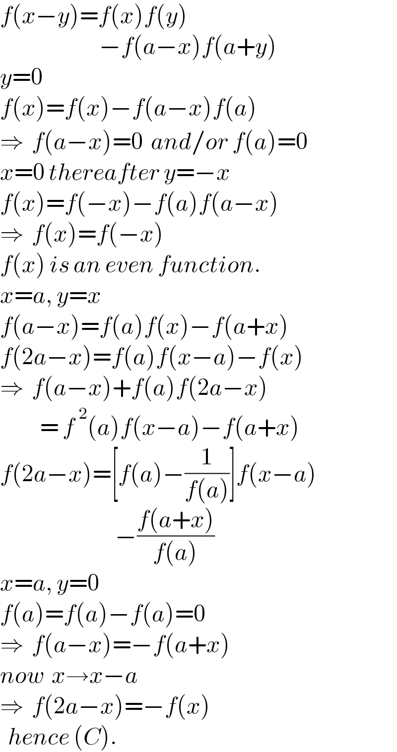 f(x−y)=f(x)f(y)                           −f(a−x)f(a+y)  y=0  f(x)=f(x)−f(a−x)f(a)  ⇒  f(a−x)=0  and/or f(a)=0  x=0 thereafter y=−x  f(x)=f(−x)−f(a)f(a−x)  ⇒  f(x)=f(−x)  f(x) is an even function.  x=a, y=x  f(a−x)=f(a)f(x)−f(a+x)  f(2a−x)=f(a)f(x−a)−f(x)  ⇒  f(a−x)+f(a)f(2a−x)            = f^2 (a)f(x−a)−f(a+x)  f(2a−x)=[f(a)−(1/(f(a)))]f(x−a)                               −((f(a+x))/(f(a)))  x=a, y=0  f(a)=f(a)−f(a)=0  ⇒  f(a−x)=−f(a+x)  now  x→x−a  ⇒  f(2a−x)=−f(x)     hence (C).  