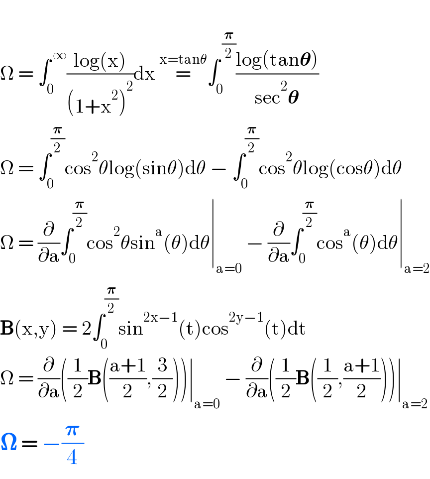   Ω = ∫_0 ^( ∞) ((log(x))/((1+x^2 )^2 ))dx =^(x=tanθ) ∫_0 ^( (𝛑/2)) ((log(tan𝛉))/(sec^2 𝛉))  Ω = ∫_0 ^(𝛑/2) cos^2 θlog(sinθ)dθ − ∫_0 ^(𝛑/2) cos^2 θlog(cosθ)dθ  Ω = (∂/∂a)∫_0 ^(𝛑/2) cos^2 θsin^a (θ)dθ∣_(a=0)  − (∂/∂a)∫_0 ^(𝛑/2) cos^a (θ)dθ∣_(a=2)   B(x,y) = 2∫_0 ^(𝛑/2) sin^(2x−1) (t)cos^(2y−1) (t)dt  Ω = (∂/∂a)((1/2)B(((a+1)/2),(3/2)))∣_(a=0)  − (∂/∂a)((1/2)B((1/2),((a+1)/2)))∣_(a=2)   𝛀 = −(𝛑/4)  