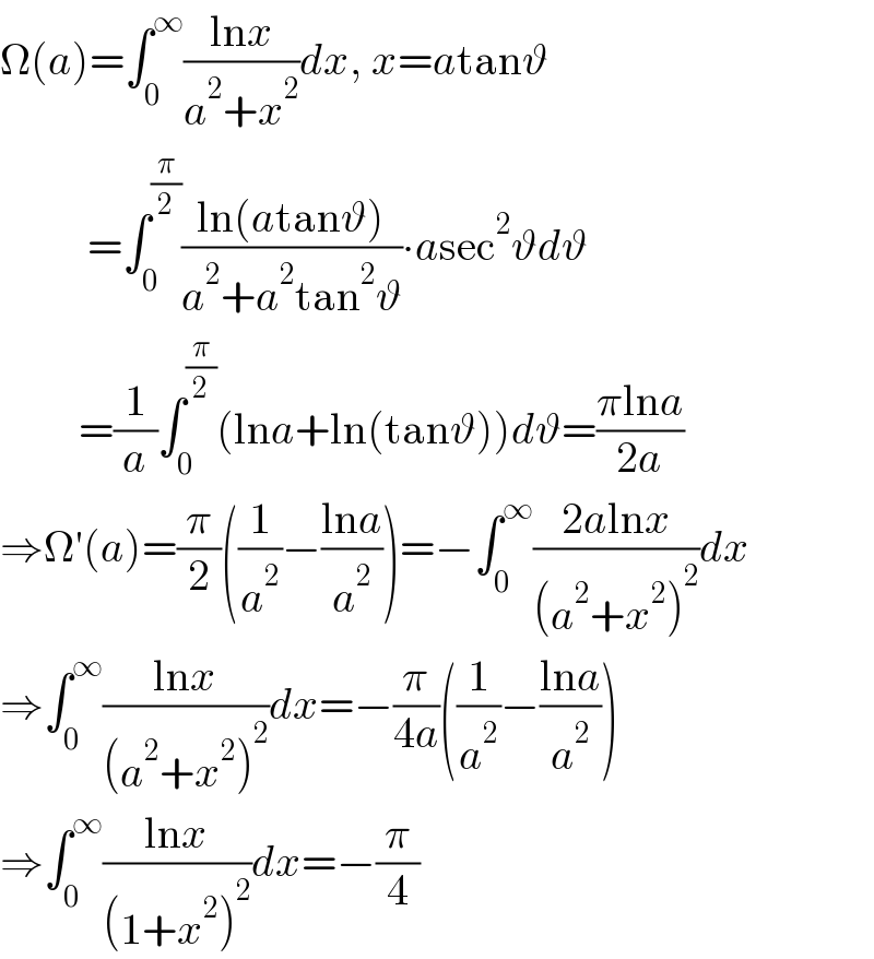 Ω(a)=∫_0 ^∞ ((lnx)/(a^2 +x^2 ))dx, x=atanϑ            =∫_0 ^(π/2) ((ln(atanϑ))/(a^2 +a^2 tan^2 ϑ))∙asec^2 ϑdϑ           =(1/a)∫_0 ^(π/2) (lna+ln(tanϑ))dϑ=((πlna)/(2a))  ⇒Ω′(a)=(π/2)((1/a^2 )−((lna)/a^2 ))=−∫_0 ^∞ ((2alnx)/((a^2 +x^2 )^2 ))dx  ⇒∫_0 ^∞ ((lnx)/((a^2 +x^2 )^2 ))dx=−(π/(4a))((1/a^2 )−((lna)/a^2 ))  ⇒∫_0 ^∞ ((lnx)/((1+x^2 )^2 ))dx=−(π/4)  