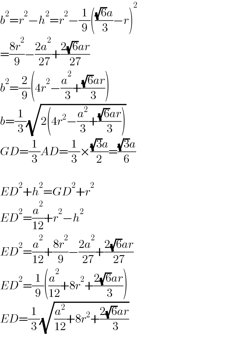 b^2 =r^2 −h^2 =r^2 −(1/9)((((√6)a)/( 3))−r)^2   =((8r^2 )/9)−((2a^2 )/( 27))+((2(√6)ar)/(27))  b^2 =(2/9)(4r^2 −(a^2 /( 3))+(((√6)ar)/3))  b=(1/3)(√(2(4r^2 −(a^2 /3)+(((√6)ar)/3))))  GD=(1/3)AD=(1/3)×(((√3)a)/2)=(((√3)a)/6)    ED^2 +h^2 =GD^2 +r^2   ED^2 =(a^2 /(12))+r^2 −h^2   ED^2 =(a^2 /(12))+((8r^2 )/9)−((2a^2 )/( 27))+((2(√6)ar)/(27))  ED^2 =(1/9)((a^2 /(12))+8r^2 +((2(√6)ar)/( 3)))  ED=(1/3)(√((a^2 /(12))+8r^2 +((2(√6)ar)/( 3))))  