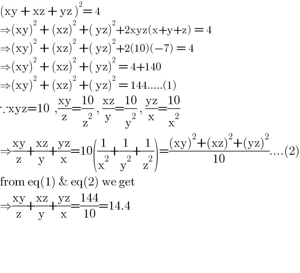 (xy + xz + yz )^2 = 4  ⇒(xy)^2  + (xz)^2  +( yz)^2 +2xyz(x+y+z) = 4  ⇒(xy)^2  + (xz)^2  +( yz)^2 +2(10)(−7) = 4  ⇒(xy)^2  + (xz)^2  +( yz)^2  = 4+140  ⇒(xy)^2  + (xz)^2  +( yz)^2  = 144.....(1)  ∵xyz=10  ,((xy)/z)=((10)/z^2 ) , ((xz)/y)=((10)/y^2 ) , ((yz)/x)=((10)/x^2 )  ⇒((xy)/z)+((xz)/y)+((yz)/x)=10((1/x^2 )+(1/y^2 )+(1/z^2 ))=(((xy)^2 +(xz)^2 +(yz)^2 )/(10))....(2)  from eq(1) & eq(2) we get  ⇒((xy)/z)+((xz)/y)+((yz)/x)=((144)/(10))=14.4        