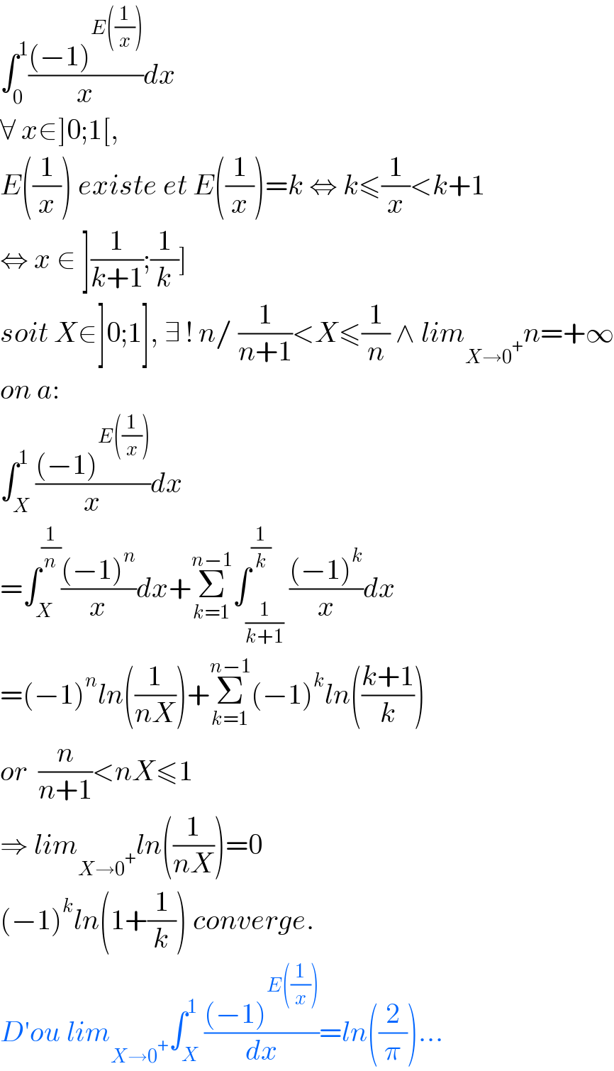 ∫_0 ^1 (((−1)^(E((1/x))) )/x)dx  ∀ x∈]0;1[,  E((1/x)) existe et E((1/x))=k ⇔ k≤(1/x)<k+1  ⇔ x ∈ ](1/(k+1));(1/k)]   soit X∈]0;1], ∃ ! n/ (1/(n+1))<X≤(1/n) ∧ lim_(X→0^+ ) n=+∞  on a:  ∫_X ^1 (((−1)^(E((1/x))) )/x)dx  =∫_X ^(1/n) (((−1)^n )/x)dx+Σ_(k=1) ^(n−1) ∫_(1/(k+1)) ^(1/k) (((−1)^k )/x)dx  =(−1)^n ln((1/(nX)))+Σ_(k=1) ^(n−1) (−1)^k ln(((k+1)/k))  or  (n/(n+1))<nX≤1  ⇒ lim_(X→0^+ ) ln((1/(nX)))=0  (−1)^k ln(1+(1/k)) converge.  D′ou lim_(X→0^+ ) ∫_X ^1 (((−1)^(E((1/x))) )/dx)=ln((2/π))...  