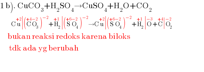 1 b). CuCO_3 +H_2 SO_4 →CuSO_4 +H_2 O+CO_2              Cu^(+2) ∣(C^(+4) O_3 ^(−2) )^(−2) +H_2 ^(+1) ∣(S^(+6) O_4 ^(−2) )^(−2) →Cu^(+2) ∣(S^(+6) O_4 ^(−2) )^(−2) +H_2 ^(+1) ∣O^(−3) +C^(+4) ∣O_2 ^(−2)        bukan reaksi redoks karena biloks        tdk ada yg berubah    