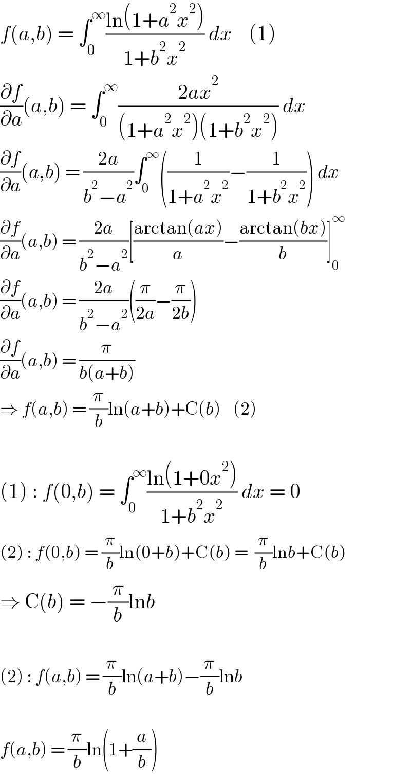 f(a,b) = ∫_0 ^∞ ((ln(1+a^2 x^2 ))/(1+b^2 x^2 )) dx    (1)  (∂f/∂a)(a,b) = ∫_0 ^∞ ((2ax^2 )/((1+a^2 x^2 )(1+b^2 x^2 ))) dx  (∂f/∂a)(a,b) = ((2a)/(b^2 −a^2 ))∫_0 ^∞ ((1/(1+a^2 x^2 ))−(1/(1+b^2 x^2 ))) dx  (∂f/∂a)(a,b) = ((2a)/(b^2 −a^2 ))[((arctan(ax))/a)−((arctan(bx))/b)]_0 ^∞   (∂f/∂a)(a,b) = ((2a)/(b^2 −a^2 ))((π/(2a))−(π/(2b)))  (∂f/∂a)(a,b) = (π/(b(a+b)))  ⇒ f(a,b) = (π/b)ln(a+b)+C(b)    (2)    (1) : f(0,b) = ∫_0 ^∞ ((ln(1+0x^2 ))/(1+b^2 x^2 )) dx = 0  (2) : f(0,b) = (π/b)ln(0+b)+C(b) =  (π/b)lnb+C(b)  ⇒ C(b) = −(π/b)lnb    (2) : f(a,b) = (π/b)ln(a+b)−(π/b)lnb    f(a,b) = (π/b)ln(1+(a/b))  