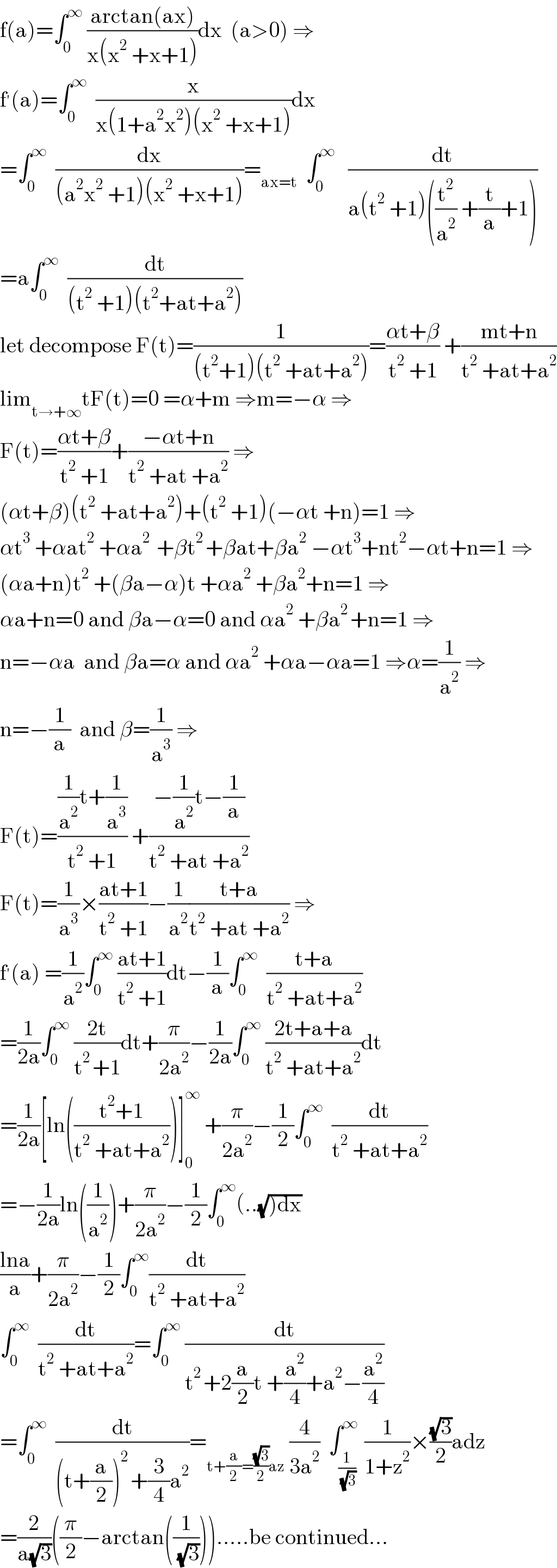 f(a)=∫_0 ^∞  ((arctan(ax))/(x(x^2  +x+1)))dx  (a>0) ⇒  f^′ (a)=∫_0 ^∞   (x/(x(1+a^2 x^2 )(x^2  +x+1)))dx  =∫_0 ^∞   (dx/((a^2 x^2  +1)(x^2  +x+1)))=_(ax=t)   ∫_0 ^∞    (dt/(a(t^2  +1)((t^2 /a^2 ) +(t/a)+1)))  =a∫_0 ^∞   (dt/((t^2  +1)(t^2 +at+a^2 )))  let decompose F(t)=(1/((t^2 +1)(t^2  +at+a^2 )))=((αt+β)/(t^2  +1)) +((mt+n)/(t^2  +at+a^2 ))  lim_(t→+∞) tF(t)=0 =α+m ⇒m=−α ⇒  F(t)=((αt+β)/(t^2  +1))+((−αt+n)/(t^2  +at +a^2 )) ⇒  (αt+β)(t^2  +at+a^2 )+(t^2  +1)(−αt +n)=1 ⇒  αt^3  +αat^2  +αa^(2 )  +βt^(2 ) +βat+βa^2  −αt^3 +nt^2 −αt+n=1 ⇒  (αa+n)t^2  +(βa−α)t +αa^2  +βa^2 +n=1 ⇒  αa+n=0 and βa−α=0 and αa^2  +βa^(2 ) +n=1 ⇒  n=−αa  and βa=α and αa^2  +αa−αa=1 ⇒α=(1/a^2 ) ⇒  n=−(1/a)  and β=(1/a^3 ) ⇒  F(t)=(((1/a^2 )t+(1/a^3 ))/(t^2  +1)) +((−(1/a^2 )t−(1/a))/(t^2  +at +a^2 ))  F(t)=(1/a^3 )×((at+1)/(t^2  +1))−(1/a^2 )((t+a)/(t^2  +at +a^2 )) ⇒  f^′ (a) =(1/a^2 )∫_0 ^∞  ((at+1)/(t^2  +1))dt−(1/a)∫_0 ^∞   ((t+a)/(t^2  +at+a^2 ))  =(1/(2a))∫_0 ^∞  ((2t)/(t^(2 ) +1))dt+(π/(2a^2 ))−(1/(2a))∫_0 ^∞  ((2t+a+a)/(t^2  +at+a^2 ))dt  =(1/(2a))[ln(((t^2 +1)/(t^2  +at+a^2 )))]_0 ^∞  +(π/(2a^2 ))−(1/2)∫_0 ^∞   (dt/(t^2  +at+a^2 ))  =−(1/(2a))ln((1/a^2 ))+(π/(2a^2 ))−(1/2)∫_0 ^∞ (..(√()dx))  ((lna)/a)+(π/(2a^2 ))−(1/2)∫_0 ^∞ (dt/(t^2  +at+a^2 ))  ∫_0 ^∞   (dt/(t^2  +at+a^2 ))=∫_0 ^∞  (dt/(t^(2 ) +2(a/2)t +(a^2 /4)+a^2 −(a^2 /4)))  =∫_0 ^∞   (dt/((t+(a/2))^(2 ) +(3/4)a^2 ))=_(t+(a/2)=((√3)/2)az)  (4/(3a^2 ))  ∫_(1/( (√3))) ^∞  (1/(1+z^2 ))×((√3)/2)adz  =(2/(a(√3)))((π/2)−arctan((1/( (√3))))).....be continued...  