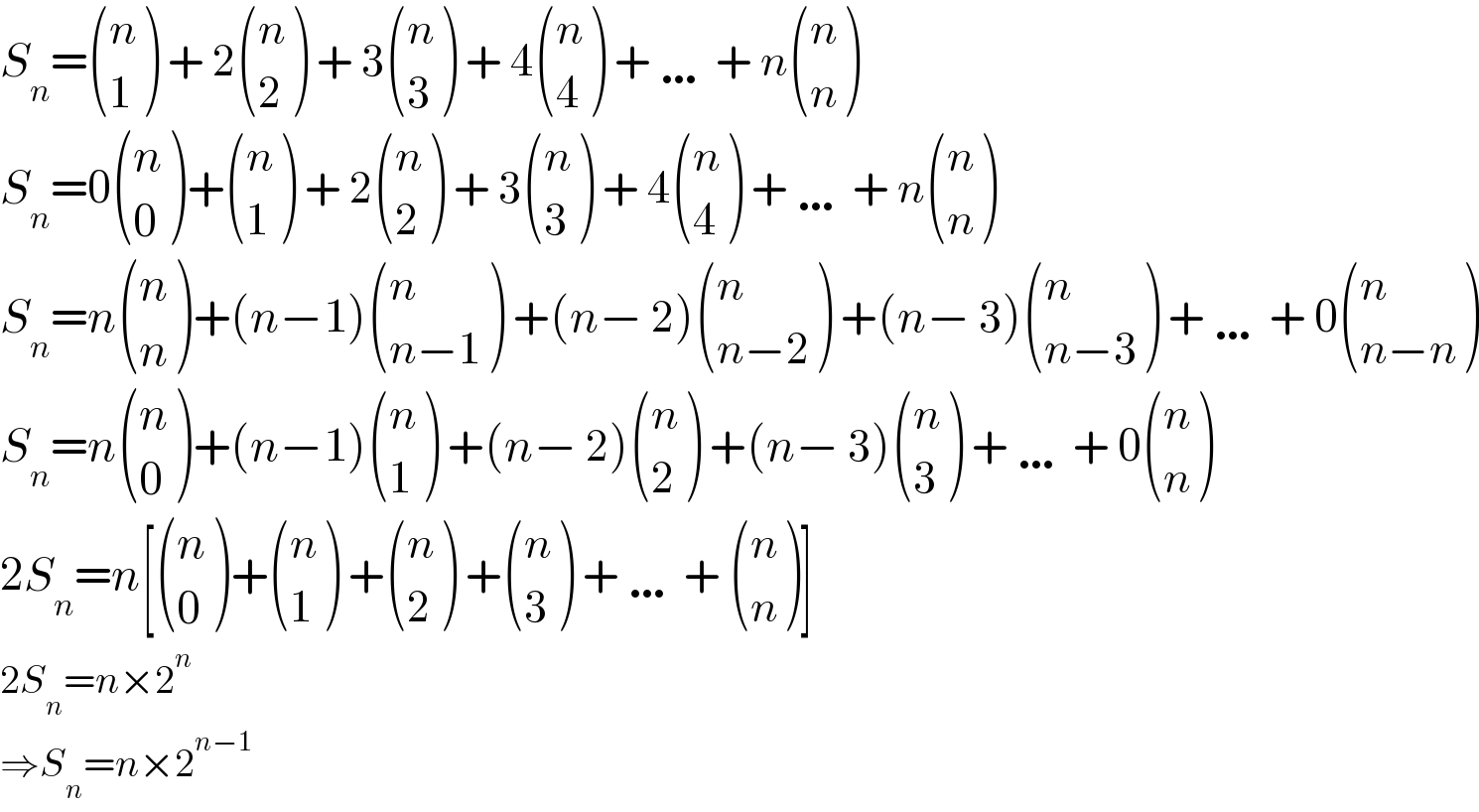 S_n = ((n),(1) ) + 2 ((n),(2) ) + 3 ((n),(3) ) + 4 ((n),(4) ) + … + n ((n),(n) )  S_n =0 ((n),(0) )+ ((n),(1) ) + 2 ((n),(2) ) + 3 ((n),(3) ) + 4 ((n),(4) ) + … + n ((n),(n) )  S_n =n ((n),(n) )+(n−1) ((n),((n−1)) ) +(n− 2) ((n),((n−2)) ) +(n− 3) ((n),((n−3)) ) + … + 0 ((n),((n−n)) )  S_n =n ((n),(0) )+(n−1) ((n),(1) ) +(n− 2) ((n),(2) ) +(n− 3) ((n),(3) ) + … + 0 ((n),(n) )  2S_n =n[ ((n),(0) )+ ((n),(1) ) + ((n),(2) ) + ((n),(3) ) + … +  ((n),(n) )]  2S_n =n×2^n   ⇒S_n =n×2^(n−1)   