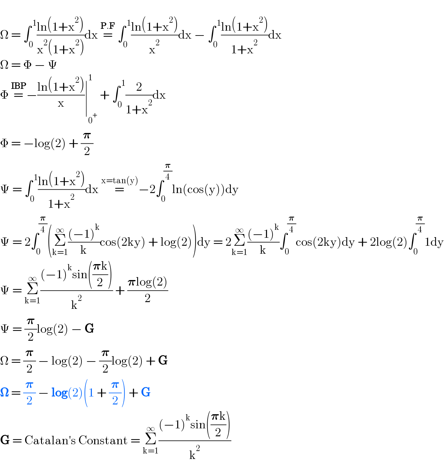   Ω = ∫_0 ^( 1) ((ln(1+x^2 ))/(x^2 (1+x^2 )))dx =^(P.F)  ∫_0 ^( 1) ((ln(1+x^2 ))/x^2 )dx − ∫_0 ^( 1) ((ln(1+x^2 ))/(1+x^2 ))dx  Ω = Φ − Ψ  Φ =^(IBP) −((ln(1+x^2 ))/x)∣_0^+  ^1  + ∫_0 ^( 1) (2/(1+x^2 ))dx  Φ = −log(2) + (𝛑/2)  Ψ = ∫_0 ^( 1) ((ln(1+x^2 ))/(1+x^2 ))dx =^(x=tan(y)) −2∫_0 ^(𝛑/4) ln(cos(y))dy  Ψ = 2∫_0 ^(𝛑/4) (Σ_(k=1) ^∞ (((−1)^k )/k)cos(2ky) + log(2))dy = 2Σ_(k=1) ^∞ (((−1)^k )/k)∫_0 ^(𝛑/4) cos(2ky)dy + 2log(2)∫_0 ^(𝛑/4) 1dy  Ψ = Σ_(k=1) ^∞ (((−1)^k sin(((𝛑k)/2)))/k^2 ) + ((𝛑log(2))/2)  Ψ = (𝛑/2)log(2) − G  Ω = (𝛑/2) − log(2) − (𝛑/2)log(2) + G  𝛀 = (𝛑/2) − log(2)(1 + (𝛑/2)) + G  G = Catalan′s Constant = Σ_(k=1) ^∞ (((−1)^k sin(((𝛑k)/2)))/k^2 )  