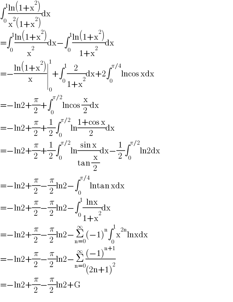 ∫_0 ^1 ((ln(1+x^2 ))/(x^2 (1+x^2 )))dx  =∫_0 ^1 ((ln(1+x^2 ))/x^2 )dx−∫_0 ^1 ((ln(1+x^2 ))/(1+x^2 ))dx  =−((ln(1+x^2 ))/x)∣_0 ^1 +∫_0 ^1 (2/(1+x^2 ))dx+2∫_0 ^(π/4) lncos xdx  =−ln2+(π/2)+∫_0 ^(π/2) lncos (x/2)dx  =−ln2+(π/2)+(1/2)∫_0 ^(π/2) ln((1+cos x)/2)dx  =−ln2+(π/2)+(1/2)∫_0 ^(π/2) ln((sin x)/(tan (x/2)))dx−(1/2)∫_0 ^(π/2) ln2dx  =−ln2+(π/2)−(π/2)ln2−∫_0 ^(π/4) lntan xdx  =−ln2+(π/2)−(π/2)ln2−∫_0 ^1 ((lnx)/(1+x^2 ))dx  =−ln2+(π/2)−(π/2)ln2−Σ_(n=0) ^∞ (−1)^n ∫_0 ^1 x^(2n) lnxdx  =−ln2+(π/2)−(π/2)ln2−Σ_(n=0) ^∞ (((−1)^(n+1) )/((2n+1)^2 ))  =−ln2+(π/2)−(π/2)ln2+G  
