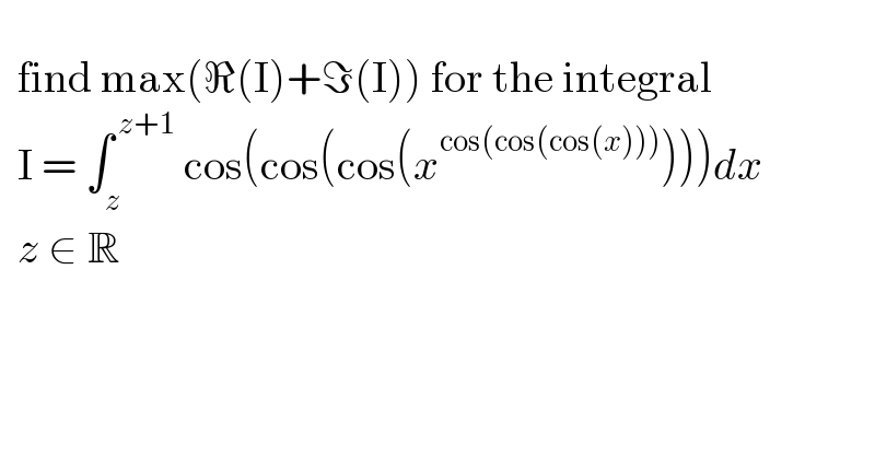      find max(ℜ(I)+ℑ(I)) for the integral    I = ∫_z ^( z+1)  cos(cos(cos(x^(cos(cos(cos(x)))) )))dx    z ∈ R     