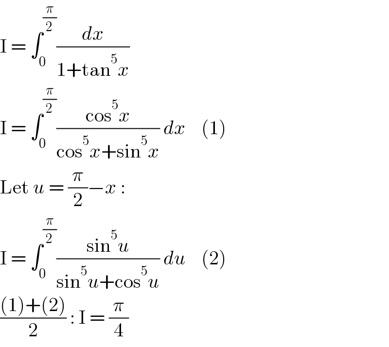 I = ∫_0 ^(π/2) (dx/(1+tan^5 x))  I = ∫_0 ^(π/2) ((cos^5 x)/(cos^5 x+sin^5 x)) dx    (1)  Let u = (π/2)−x :  I = ∫_0 ^(π/2) ((sin^5 u)/(sin^5 u+cos^5 u)) du    (2)  (((1)+(2))/2) : I = (π/4)  