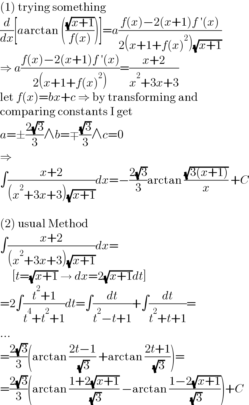 (1) trying something  (d/dx)[aarctan (((√(x+1))/(f(x))))]=a((f(x)−2(x+1)f ′(x))/(2(x+1+f(x)^2 )(√(x+1))))  ⇒ a((f(x)−2(x+1)f ′(x))/(2(x+1+f(x)^2 )))=((x+2)/(x^2 +3x+3))  let f(x)=bx+c ⇒ by transforming and  comparing constants I get  a=±((2(√3))/3)∧b=∓((√3)/3)∧c=0  ⇒  ∫((x+2)/((x^2 +3x+3)(√(x+1))))dx=−((2(√3))/3)arctan ((√(3(x+1)))/x) +C    (2) usual Method  ∫((x+2)/((x^2 +3x+3)(√(x+1))))dx=       [t=(√(x+1)) → dx=2(√(x+1))dt]  =2∫((t^2 +1)/(t^4 +t^2 +1))dt=∫(dt/(t^2 −t+1))+∫(dt/(t^2 +t+1))=  ...  =((2(√3))/3)(arctan ((2t−1)/( (√3))) +arctan ((2t+1)/( (√3))))=  =((2(√3))/3)(arctan ((1+2(√(x+1)))/( (√3))) −arctan ((1−2(√(x+1)))/( (√3))))+C  