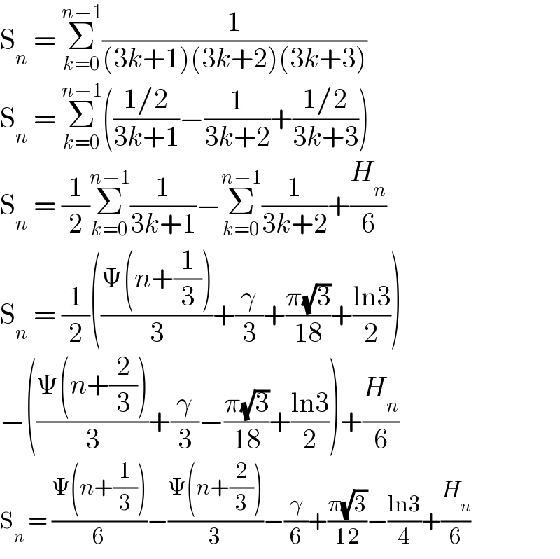 S_n  = Σ_(k=0) ^(n−1) (1/((3k+1)(3k+2)(3k+3)))  S_n  = Σ_(k=0) ^(n−1) (((1/2)/(3k+1))−(1/(3k+2))+((1/2)/(3k+3)))  S_n  = (1/2)Σ_(k=0) ^(n−1) (1/(3k+1))−Σ_(k=0) ^(n−1) (1/(3k+2))+(H_n /6)  S_n  = (1/2)(((Ψ(n+(1/3)))/3)+(γ/3)+((π(√3))/(18))+((ln3)/2))  −(((Ψ(n+(2/3)))/3)+(γ/3)−((π(√3))/(18))+((ln3)/2))+(H_n /6)  S_n  = ((Ψ(n+(1/3)))/6)−((Ψ(n+(2/3)))/3)−(γ/6)+((π(√3))/(12))−((ln3)/4)+(H_n /6)  