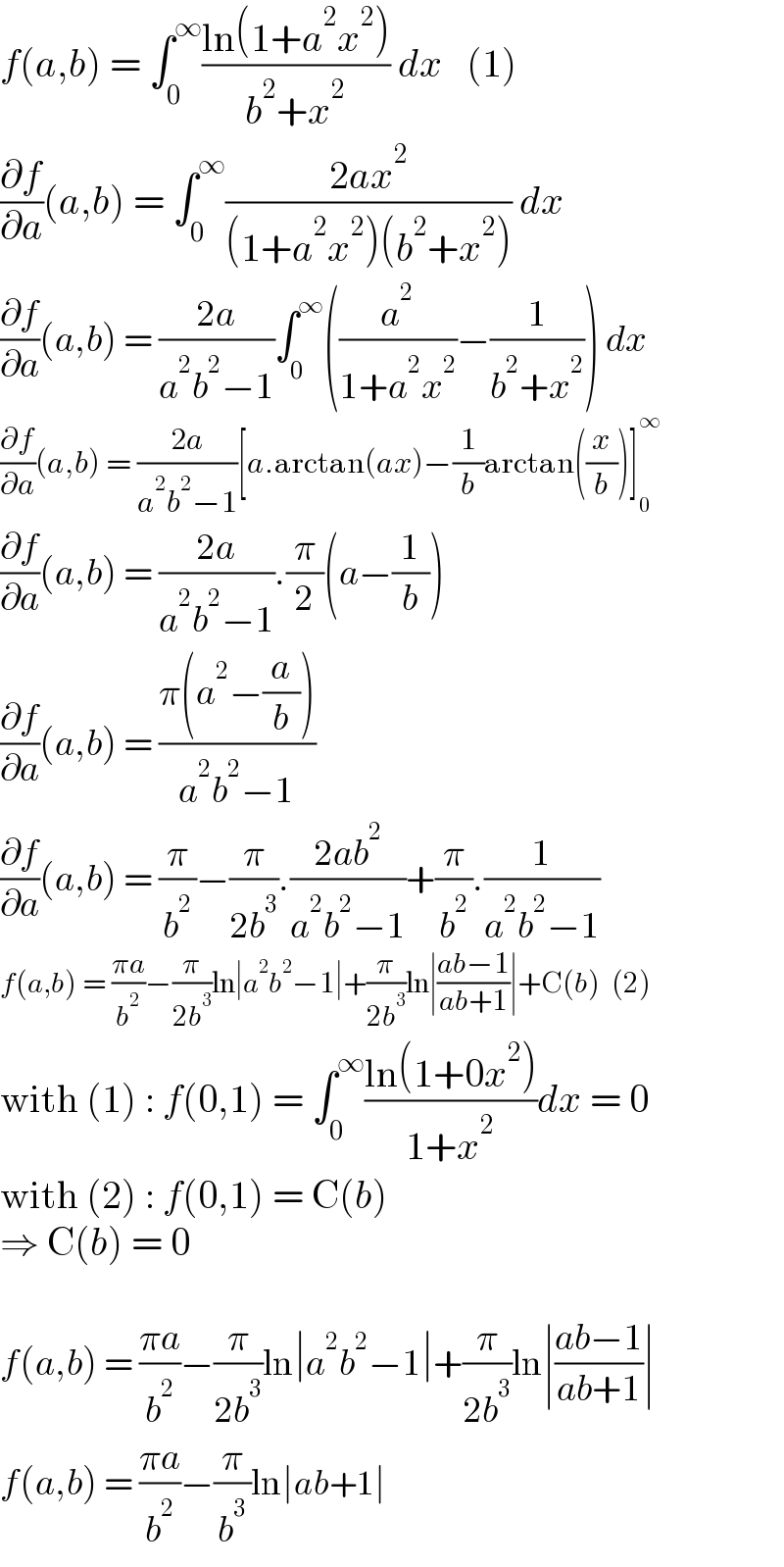 f(a,b) = ∫_0 ^∞ ((ln(1+a^2 x^2 ))/(b^2 +x^2 )) dx   (1)  (∂f/∂a)(a,b) = ∫_0 ^∞ ((2ax^2 )/((1+a^2 x^2 )(b^2 +x^2 ))) dx  (∂f/∂a)(a,b) = ((2a)/(a^2 b^2 −1))∫_0 ^∞ ((a^2 /(1+a^2 x^2 ))−(1/(b^2 +x^2 ))) dx  (∂f/∂a)(a,b) = ((2a)/(a^2 b^2 −1))[a.arctan(ax)−(1/b)arctan((x/b))]_0 ^∞   (∂f/∂a)(a,b) = ((2a)/(a^2 b^2 −1)).(π/2)(a−(1/b))  (∂f/∂a)(a,b) = ((π(a^2 −(a/b)))/(a^2 b^2 −1))  (∂f/∂a)(a,b) = (π/b^2 )−(π/(2b^3 )).((2ab^2 )/(a^2 b^2 −1))+(π/b^2 ).(1/(a^2 b^2 −1))  f(a,b) = ((πa)/b^2 )−(π/(2b^3 ))ln∣a^2 b^2 −1∣+(π/(2b^3 ))ln∣((ab−1)/(ab+1))∣+C(b)  (2)  with (1) : f(0,1) = ∫_0 ^∞ ((ln(1+0x^2 ))/(1+x^2 ))dx = 0  with (2) : f(0,1) = C(b)  ⇒ C(b) = 0    f(a,b) = ((πa)/b^2 )−(π/(2b^3 ))ln∣a^2 b^2 −1∣+(π/(2b^3 ))ln∣((ab−1)/(ab+1))∣  f(a,b) = ((πa)/b^2 )−(π/b^3 )ln∣ab+1∣  