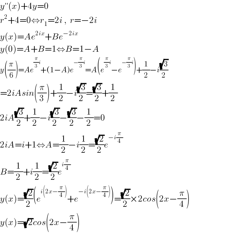 y′′(x)+4y=0  r^2 +4=0⇔r_1 =2i ,  r=−2i  y(x)=Ae^(2ix) +Be^(−2ix)   y(0)=A+B=1⇔B=1−A  y((π/6))=Ae^((π/3)i) +(1−A)e^(−(π/3)i) =A(e^((π/3)i) −e^(−(π/3)i) )+(1/2)−i((√3)/2)  =2iAsin((π/3))+(1/2)−i((√3)/2)=((√3)/2)+(1/2)  2iA((√3)/2)+(1/2)−i((√3)/2)−((√3)/2)−(1/2)=0  2iA=i+1⇔A=(1/2)−i(1/2)=((√2)/2)e^(−i(π/4))   B=(1/2)+i(1/2)=((√2)/2)e^(i(π/4))   y(x)=((√2)/2)(e^(i(2x−(π/4))) +e^(−i(2x−(π/4))) )=((√2)/2)×2cos(2x−(π/4))  y(x)=(√2)cos(2x−(π/4))  