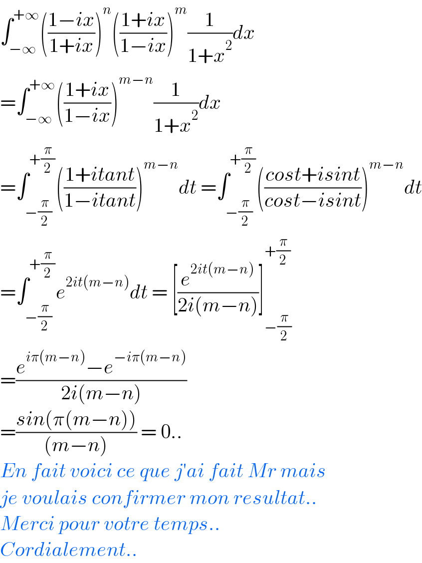 ∫_(−∞) ^(+∞) (((1−ix)/(1+ix)))^n (((1+ix)/(1−ix)))^m (1/(1+x^2 ))dx  =∫_(−∞) ^(+∞) (((1+ix)/(1−ix)))^(m−n) (1/(1+x^2 ))dx  =∫_(−(π/2)) ^(+(π/2)) (((1+itant)/(1−itant)))^(m−n) dt =∫_(−(π/2)) ^(+(π/2)) (((cost+isint)/(cost−isint)))^(m−n) dt  =∫_(−(π/2)) ^(+(π/2)) e^(2it(m−n)) dt = [(e^(2it(m−n)) /(2i(m−n)))]_(−(π/2)) ^(+(π/2))   =((e^(iπ(m−n)) −e^(−iπ(m−n)) )/(2i(m−n)))  =((sin(π(m−n)))/((m−n))) = 0..  En fait voici ce que j′ai fait Mr mais  je voulais confirmer mon resultat..  Merci pour votre temps..  Cordialement..  