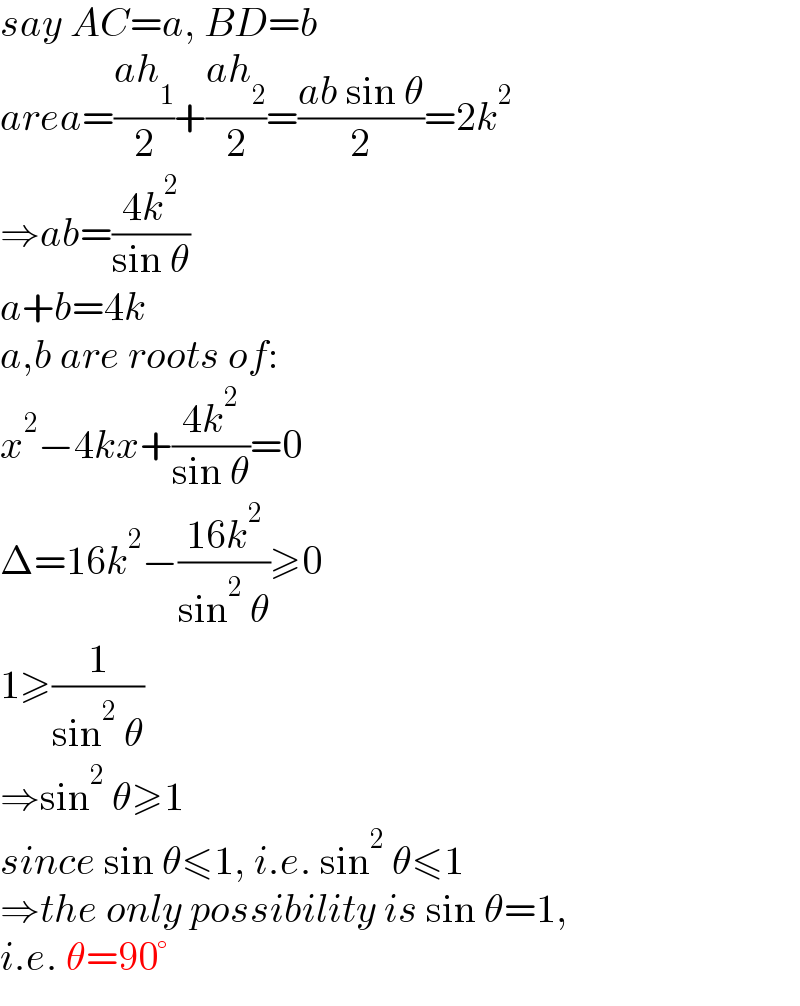 say AC=a, BD=b  area=((ah_1 )/2)+((ah_2 )/2)=((ab sin θ)/2)=2k^2   ⇒ab=((4k^2 )/(sin θ))  a+b=4k  a,b are roots of:  x^2 −4kx+((4k^2 )/(sin θ))=0  Δ=16k^2 −((16k^2 )/(sin^2  θ))≥0  1≥(1/(sin^2  θ))  ⇒sin^2  θ≥1  since sin θ≤1, i.e. sin^2  θ≤1  ⇒the only possibility is sin θ=1,  i.e. θ=90°  